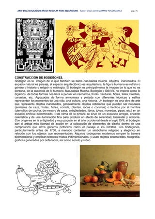 ARTE EN LA EDUCACIÓN BÁSICA REGULAR NIVEL SECUNDARIO Autor: Oscar Jaime MAMANI POCOHUANCA pág. 75
CONSTRUCCIÓN DE BODEGONES.
Bodegón es la imagen de lo que también se llama naturaleza muerta. Objetos inanimados. El
espacio natural es paisaje, el espacio arquitectónico es arquitectura, la figura humana es retrato o
género o historia o religión o mitología. El bodegón es principalmente la imagen de lo que no es
persona, de la ausencia de lo humano. Naturaleza Muerta, Bodegón o Still life, no importa como lo
digamos, de todas formas nos lleva a pensar en cacharros, frutas, verduras, flores, telas, botellas,
canastas, etc. Agrupados de forma armoniosa y pintada con diferentes técnicas y estilos
representan los momentos de una vida, una cultura, una historia. Un bodegón es una obra de arte
que representa objetos inanimados, generalmente objetos cotidianos que pueden ser naturales
(animales de caza, frutas, flores, comida, plantas, rocas o conchas) o hechos por el hombre
(utensilios de cocina, de mesa o de casa, antigüedades, libros, joyas, monedas, pipas, etc.) en un
espacio artificial determinado. Esta rama de la pintura se sirve de un exquisito arreglo, encanto
colorístico y de una iluminación fina para producir un efecto de serenidad, bienestar y armonía.
Con orígenes en la antigüedad y muy popular en el arte occidental desde el siglo XVII, el bodegón
dan al artista más libertad de acción en la colocación de elementos de diseño dentro de una
composición que otros géneros pictóricos como el paisaje o los retratos. Los bodegones,
particularmente antes de 1700, a menudo contenían un simbolismo religioso y alegórico en
relación con los objetos que representaban. Algunos bodegones modernos rompen la barrera
bidimensional y emplean técnicas mixtas tridimensionales, y usan objetos encontrados, fotografía,
gráficas generadas por ordenador, así como sonido y vídeo.
 