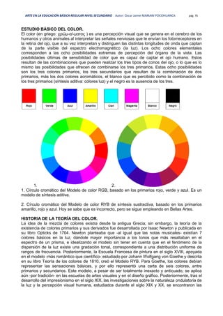 ARTE EN LA EDUCACIÓN BÁSICA REGULAR NIVEL SECUNDARIO Autor: Oscar Jaime MAMANI POCOHUANCA pág. 76
ESTUDIO BÁSICO DEL COLOR.
El color (en griego: χρώμ-α/-ματος ) es una percepción visual que se genera en el cerebro de los
humanos y otros animales al interpretar las señales nerviosas que le envían los fotorreceptores en
la retina del ojo, que a su vez interpretan y distinguen las distintas longitudes de onda que captan
de la parte visible del espectro electromagnético (la luz). Los ocho colores elementales
corresponden a las ocho posibilidades extremas de percepción del órgano de la vista. Las
posibilidades últimas de sensibilidad de color que es capaz de captar el ojo humano. Estos
resultan de las combinaciones que pueden realizar los tres tipos de conos del ojo, o lo que es lo
mismo las posibilidades que ofrecen de combinarse los tres primarios. Estas ocho posibilidades
son los tres colores primarios, los tres secundarios que resultan de la combinación de dos
primarios, más los dos colores acromáticos, el blanco que es percibido como la combinación de
los tres primarios (síntesis aditiva: colores luz) y el negro es la ausencia de los tres.
1. 2.
1. Círculo cromático del Modelo de color RGB, basado en los primarios rojo, verde y azul. Es un
modelo de síntesis aditiva.
2. Círculo cromático del Modelo de color RYB de síntesis sustractiva, basado en los primarios
amarillo, rojo y azul. Hoy se sabe que es incorrecto, pero se sigue empleando en Bellas Artes.
HISTORIA DE LA TEORÍA DEL COLOR.
La idea de la mezcla de colores existía desde la antigua Grecia; sin embargo, la teoría de la
existencia de colores primarios y sus derivados fue desarrollada por Isaac Newton y publicada en
su libro Opticks de 1704. Newton planteaba que -al igual que las notas musicales- existían 7
colores básicos en la luz, dándole mayor importancia a los tonos que más resaltaban en el
espectro de un prisma, e idealizando el modelo sin tener en cuenta que en el fenómeno de la
dispersión de la luz existe una gradación tonal, correspondiente a una distribución uniforme de
rangos de frecuencia. Posteriormente, la Escuela Francesa de pintura en el siglo XVIII, apoyada
en el modelo -más romántico que científico- estudiado por Johann Wolfgang von Goethe y descrita
en su libro Teoría de los colores de 1810, creó el Modelo RYB. Para Goethe, los colores debían
representar las sensaciones básicas, y por ello representó una carta de seis colores, entre
primarios y secundarios. Este modelo, a pesar de ser totalmente inexacto y anticuado, se aplica
aún -por tradición- en las escuelas de artes visuales y en el diseño gráfico. Posteriormente, tras el
desarrollo del impresionismo en el siglo XIX, las investigaciones sobre la naturaleza ondulatoria de
la luz y la percepción visual humana, estudiados durante el siglo XIX y XX, se encontraron las
 