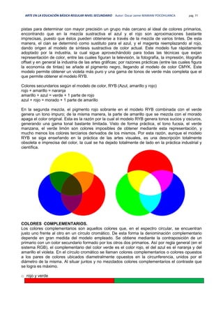 ARTE EN LA EDUCACIÓN BÁSICA REGULAR NIVEL SECUNDARIO Autor: Oscar Jaime MAMANI POCOHUANCA pág. 77
pistas para determinar con mayor precisión un grupo más cercano al ideal de colores primarios,
encontrando que en la mezcla sustractiva el azul y el rojo son aproximaciones bastante
imprecisas, puesto que éstos pueden obtenerse a través de la mezcla de varios tintes. De esta
manera, el cian se determinó como sustituto para el azul, y el magenta reemplazando al rojo,
dando origen al modelo de síntesis sustractiva de color actual. Este modelo fue rápidamente
adoptado por la industria, la cual sigue aprovechándolo para todas las técnicas que exijan
representación de color, entre las cuales figuran la televisión, la fotografía, la impresión, litografía
offset y en general la industria de las artes gráficas; por razones prácticas (entre las cuales figura
la economía de tintas) se añade el pigmento negro, llegando al modelo de color CMYK. Este
modelo permite obtener un violeta más puro y una gama de tonos de verde más completa que el
que permite obtener el modelo RYB.
Colores secundarios según el modelo de color, RYB (Azul, amarillo y rojo)
rojo + amarillo = naranja
amarillo + azul = verde + 1 parte de rojo
azul + rojo = morado + 1 parte de amarillo
En la segunda mezcla, el pigmento rojo sobrante en el modelo RYB combinada con el verde
genera un tono impuro; de la misma manera, la parte de amarillo que se mezcla con el morado
apaga el color original. Esta es la razón por la cual el modelo RYB genera tonos sucios y oscuros,
generando una gama tonal bastante limitada. Visto de forma práctica, el tono fucsia, el verde
manzana, el verde limón son colores imposibles de obtener mediante esta representación, y
mucho menos los colores terciarios derivados de los mismos. Por esta razón, aunque el modelo
RYB se siga enseñando en la práctica de las artes visuales, es una descripción totalmente
obsoleta e imprecisa del color, la cual se ha dejado totalmente de lado en la práctica industrial y
científica.
COLORES COMPLEMENTARIOS.
Los colores complementarios son aquellos colores que, en el espectro circular, se encuentran
justo uno frente al otro en un círculo cromático. De esta forma la denominación complementario
depende en gran medida del modelo empleado. Se obtiene mediante la contraposición de un
primario con un color secundario formado por los otros dos primarios. Así por regla general (en el
sistema RGB), el complementario del color verde es el color rojo, el del azul es el naranja y del
amarillo el violeta. En el círculo cromático se llaman colores complementarios o colores opuestos
a los pares de colores ubicados diametralmente opuestos en la circunferencia, unidos por el
diámetro de la misma. Al situar juntos y no mezclados colores complementarios el contraste que
se logra es máximo.
o rojo y verde
 
