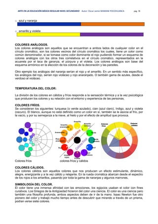 ARTE EN LA EDUCACIÓN BÁSICA REGULAR NIVEL SECUNDARIO Autor: Oscar Jaime MAMANI POCOHUANCA pág. 78
o azul y naranja
o amarillo y violeta
COLORES ANÁLOGOS.
Los colores análogos son aquellos que se encuentran a ambos lados de cualquier color en el
círculo cromático, son los colores vecinos del círculo cromático los cuales, tiene un color como
común denominador, si se tomase como color dominante el rojo pudiendo formar un esquema de
colores análogos con los otros tres correlativos en el círculo cromático, representados en la
acuarela por el laca de garanza, el púrpura y el violeta. Los colores análogos son base del
esquema armónico en la elección de los colores de la decoración y las paredes.
Otro ejemplo los análogos del naranja serían el rojo y el amarillo. En un sentido más específico,
los análogos del rojo, serían rojo violáceo y rojo anaranjado. O también gama de azules, desde el
verdoso al violáceo.
TEMPERATURA DEL COLOR:
La división de los colores en cálidos y fríos responde a la sensación térmica y a la vez psicológica
que producen los colores y su relación con el entorno y experiencia de las personas.
COLORES FRÍOS.
Se consideran los siguientes: turquesa (o verde azulado), cian (azul claro), índigo, azul y violeta
(oscuro). El blanco, aunque no está definido como un color en sí, también se le asocia al frío, por
la vacío, y por su semejanza a la nieve, al hielo y por el efecto de amplitud que provoca.
Colores fríos colores fríos y cálidos
COLORES CÁLIDOS.
Los colores cálidos son aquellos colores que nos producen un efecto estimulante, dinámico,
alegre, energizante y a la vez cálido y relajante. En la rueda cromática abarcan desde el espectro
de los rojos a los amarillos, pasando por toda la gama de naranjas y algunos marrones.
SIMBOLOGÍA DEL COLOR.
El color tiene una inmensa afinidad con las emociones, los egipcios usaban el color con fines
curativos. Los Griegos de la Antigüedad hicieron del color una ciencia. El color es una ciencia pero
también una filosofía profunda, ambos aspectos deben de ir de la mano. Isaac Newton fue otro
pionero del color y trabajó mucho tiempo antes de descubrir que mirando a través de un prisma,
podían verse siete colores.
 