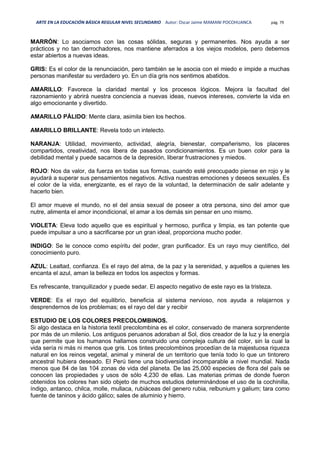 ARTE EN LA EDUCACIÓN BÁSICA REGULAR NIVEL SECUNDARIO Autor: Oscar Jaime MAMANI POCOHUANCA pág. 79
MARRÓN: Lo asociamos con las cosas sólidas, seguras y permanentes. Nos ayuda a ser
prácticos y no tan derrochadores, nos mantiene aferrados a los viejos modelos, pero debemos
estar abiertos a nuevas ideas.
GRIS: Es el color de la renunciación, pero también se le asocia con el miedo e impide a muchas
personas manifestar su verdadero yo. En un día gris nos sentimos abatidos.
AMARILLO: Favorece la claridad mental y los procesos lógicos. Mejora la facultad del
razonamiento y abrirá nuestra conciencia a nuevas ideas, nuevos intereses, convierte la vida en
algo emocionante y divertido.
AMARILLO PÁLIDO: Mente clara, asimila bien los hechos.
AMARILLO BRILLANTE: Revela todo un intelecto.
NARANJA: Utilidad, movimiento, actividad, alegría, bienestar, compañerismo, los placeres
compartidos, creatividad, nos libera de pasados condicionamientos. Es un buen color para la
debilidad mental y puede sacarnos de la depresión, liberar frustraciones y miedos.
ROJO: Nos da valor, da fuerza en todas sus formas, cuando esté preocupado piense en rojo y le
ayudará a superar sus pensamientos negativos. Activa nuestras emociones y deseos sexuales. Es
el color de la vida, energizante, es el rayo de la voluntad, la determinación de salir adelante y
hacerlo bien.
El amor mueve el mundo, no el del ansia sexual de poseer a otra persona, sino del amor que
nutre, alimenta el amor incondicional, el amar a los demás sin pensar en uno mismo.
VIOLETA: Eleva todo aquello que es espiritual y hermoso, purifica y limpia, es tan potente que
puede impulsar a uno a sacrificarse por un gran ideal, proporciona mucho poder.
INDIGO: Se le conoce como espíritu del poder, gran purificador. Es un rayo muy científico, del
conocimiento puro.
AZUL: Lealtad, confianza. Es el rayo del alma, de la paz y la serenidad, y aquellos a quienes les
encanta el azul, aman la belleza en todos los aspectos y formas.
Es refrescante, tranquilizador y puede sedar. El aspecto negativo de este rayo es la tristeza.
VERDE: Es el rayo del equilibrio, beneficia al sistema nervioso, nos ayuda a relajarnos y
desprendernos de los problemas; es el rayo del dar y recibir
ESTUDIO DE LOS COLORES PRECOLOMBINOS.
Si algo destaca en la historia textil precolombina es el color, conservado de manera sorprendente
por más de un milenio. Los antiguos peruanos adoraban al Sol, dios creador de la luz y la energía
que permite que los humanos hallamos construido una compleja cultura del color, sin la cual la
vida sería ni más ni menos que gris. Los tintes precolombinos procedían de la majestuosa riqueza
natural en los reinos vegetal, animal y mineral de un territorio que tenía todo lo que un tintorero
ancestral hubiera deseado. El Perú tiene una biodiversidad incomparable a nivel mundial. Nada
menos que 84 de las 104 zonas de vida del planeta. De las 25,000 especies de flora del país se
conocen las propiedades y usos de sólo 4,230 de ellas. Las materias primas de donde fueron
obtenidos los colores han sido objeto de muchos estudios determinándose el uso de la cochinilla,
índigo, antanco, chilca, molle, mullaca, rubiáceas del genero rubia, relbunium y galium; tara como
fuente de taninos y ácido gálico; sales de aluminio y hierro.
 