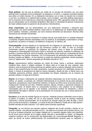 ARTE EN LA EDUCACIÓN BÁSICA REGULAR NIVEL SECUNDARIO Autor: Oscar Jaime MAMANI POCOHUANCA pág. 8
Artes gráficas: son las que se realizan por medio de un proceso de impresión; así, son artes
gráficas tanto el grabado como la fotografía, el cartelismo o el cómic, o cualquier actividad artística
que utilice un medio impreso. En su realización intervienen, por un lado, la creación de un diseño
y, por otro, su traslado a un determinado sustrato –como el papel–. Las artes gráficas aparecieron
con la invención de la imprenta por Johannes Gutenberg hacia 1450, agrupando todos los oficios
que se relacionaban con la impresión tipográfica. Más tarde, la necesidad de generar impresiones
de mejor calidad propició la aparición de pre prensa o fotomecánica.
Artes industriales: son las desarrolladas con una elaboración industrial o artesanal pero
persiguiendo una cierta finalidad estética, sobre todo en la elaboración de determinados objetos
como vestidos, viviendas y utensilios, así como diversos elementos de decoración. Muchas artes
decorativas son también industriales.
Artes y oficios: son las que comportan un trabajo manual, que puede tener un carácter artesanal
o industrial. Engloba diversas actividades como la cerámica, la corioplastia, la ebanistería, la forja,
la jardinería, la joyería, el mosaico, la orfebrería, la tapicería, la vidriería, etc.
Cinematografía: técnica basada en la reproducción de imágenes en movimiento, el cine surgió
con el invento del cinematógrafo por los hermanos Lumière en 1895. Si bien en principio
únicamente suponía la captación de imágenes del natural, como si fuese un documental,
enseguida la cinematografía evolucionó hacia la narración de historias mediante la utilización de
guiones y procesos técnicos como el montaje, que permitían rodar escenas y ordenarlas de forma
que presentase una historia coherente. Con la incorporación de elementos tomados del teatro –
proceso iniciado por Méliès–, el cine alcanzó un grado de auténtica artisticidad, siendo bautizado
como el “séptimo arte”, término propuesto por Ricciotto Canudo en 1911.
Dibujo: representación gráfica realizada por medio de líneas, trazos y sombras, elaborados
mediante lápiz, pluma u objetos similares. El dibujo está en la base de casi cualquier obra
artística, pues la mayoría de obras pictóricas se realizan sobre un esbozo dibujado sobre el lienzo,
sobre el que posteriormente se pinta; igualmente, muchas esculturas son diseñadas primero en
dibujo, e incluso la arquitectura se basa en planos dibujados. Aparte de esto, el dibujo tiene una
indudable autonomía artística, siendo innumerables los dibujos realizados por la mayoría de
grandes artistas a lo largo de la Historia.
Diseño: es la traza o delineación de cualquier elemento relacionado con el ser humano, sea un
edificio, un vestido, un peinado, etc. Utilizado habitualmente en el contexto de las artes aplicadas,
ingeniería, arquitectura y otras disciplinas creativas, el diseño se define como el proceso previo de
configuración mental de una obra, mediante esbozos, dibujos, bocetos o esquemas trazados en
cualquier soporte. El diseño tiene un componente funcional y otro estético, ha de satisfacer
necesidades pero ha de agradar a los sentidos. Comprende multitud de disciplinas y oficios
dependiendo del objeto a diseñar y de la participación en el proceso de una o varias personas o
especialidades.
Escultura: es el arte de modelar figuras en volumen, mediante diversos materiales como el barro,
la piedra, la madera, el metal, etc. Es un arte espacial, donde el autor se expresa mediante
volúmenes y formas dimensionales. En la escultura se incluyen todas las artes de talla y cincel,
junto con las de fundición y moldeado, y a veces el arte de la alfarería. Puede ser en talla exenta –
también llamada de bulto redondo– o en relieve sobre diversas superficies.
Fotografía: es una técnica que permite capturar imágenes del mundo sensible y fijarlas en un
soporte material –una película sensible a la luz–. Se basa en el principio de la cámara oscura, con
la cual se consigue proyectar una imagen captada por un pequeño agujero sobre una superficie,
de tal forma que el tamaño de la imagen queda reducido y aumentado su nitidez. La fotografía
moderna comenzó con la construcción del daguerrotipo por Louis-Jacques-Mandé Daguerre, a
partir de donde se fueron perfeccionando los procedimientos técnicos para su captación y
 