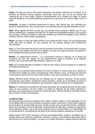 ARTE EN LA EDUCACIÓN BÁSICA REGULAR NIVEL SECUNDARIO Autor: Oscar Jaime MAMANI POCOHUANCA pág. 80
Índigo. El índigo es quizá el tinte natural destacado más antiguo utilizado por el hombre, en la
memoria de diversas culturas aparece mencionado, tanto así, que uno de los colores del
Tabernáculo era el azul índigo. Desde el descubrimiento de la síntesis del índigo, la fuente
industrial desplazó a la natural afectando gravemente la agricultura de muchos países como la
India.
Cochinilla. La grana o cochinilla proporciona el carmín, tinte natural rojo, muy estimado por
tintoreros desde siempre. Hoy su producción no es suficiente para la creciente demanda mundial.
Molle. Árbol sagrado del Perú, se dice que sus semillas fueron llevadas a México por el virrey
Antonio de Mendoza, a mediados del siglo XVI. El molle tiene propiedades tintóreas, de la cocción
de sus hojas y corteza se obtiene un tinte color amarillo que permite teñir algodón y lana. Nombre
científico: Schinus molle Familia: Anacardiácea.
Nogal. Las hojas y ramas del nogal americano son fuente del color marrón. Se usa popularmente
como tinte para el cabello. Su uso ancestral por las culturas andinas está ampliamente
documentado.
Tara. La Tara es la fuente de taninos para los procesos de Ecotintes, Los taninos tienen una gran
importancia como fijadores del color en el algodón. Se usan en la gama del perla a la pimienta y
como complemento para oscurecer otros colores.
Madder. El madder,Rubia tinctoria , y su componente tintóreo la alizarina, es la fuente por
excelencia de color rojo vegetal. Se usó extensivamente hasta la invención de la alizarina
sintética, por los químicos alemanes Graebe y Lieberman en 1868.
Aliso. De la corteza del aliso se obtiene un tinte de color marrón, que fue utilizado en el teñido de
los textiles prehispánicos.
Mullaca. Es una excelente planta tintórea de donde se obtiene un intenso color azul, utilizado en
el teñido de los textiles de culturas prehispánicas como Paracas e Inca. La firmeza de este tinte
natural perdura hasta el día de hoy en estos textiles, lo que causa admiración en todo el mundo.
Chilca. Milenaria planta tintórea que fue utilizada por los antiguos "químicos" de las culturas
prehispánicas, para obtener variedad de colores amarillos y verdes. En la actualidad, la Chilca es
empleada por los tejedores artesanales, que mantienen vigente la tradición de sus antepasados.
Ratania. El colorante se encuentra en las raíces desecadas de la especie que son de color pardo
rojizo no muy gruesas y de fina corteza. La planta es originaria de los Andes bolivianos y
peruanos, por lo que recibe el nombre de «ratania del Perú». Nombre Científico: Krameria triandra
Ruiz et Pavón. Famila: Krameriaceae.
LA ESCULTURA:
Se llama escultura al arte de modelar el barro, tallar en piedra, madera u otros materiales. Es una
de las Bellas Artes en la cual el escultor se expresa creando volúmenes y conformando espacios.
En la escultura se incluyen todas las artes de talla y cincel, junto con las de fundición y moldeado.
Dentro de la escultura, el uso de diferentes combinaciones de materiales y medios ha originado un
nuevo repertorio artístico, que comprende procesos como el constructivismo y el assemblage. En
un sentido genérico, se entiende por escultura la obra artística plástica realizada por el escultor.
Giorgio Vasari (1511-1573), empieza Le vite de' più eccellenti pittori, scultori e architettori con un
prólogo técnico que habla de arquitectura, escultura y pintura, unas disciplinas agrupadas bajo la
denominación de «artes del diseño». La obra es un tratado informativo y valioso sobre las técnicas
 