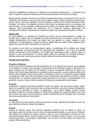 ARTE EN LA EDUCACIÓN BÁSICA REGULAR NIVEL SECUNDARIO Autor: Oscar Jaime MAMANI POCOHUANCA pág. 81
artísticas empleadas en la época. En referencia a la escultura comienza así: ... el escultor saca
todo lo superfluo y reduce el material a la forma que existe dentro de la mente del artista.
Desde tiempos remotos el hombre ha tenido la necesidad de esculpir. Al principio lo hizo con los
materiales más simples y que tenía más a mano: piedra, arcilla y madera. Después empleó hierro,
bronce, plomo, cera, yeso, plastilina, resina de poliéster y plásticos con refuerzo de fibra de vidrio,
hormigón, la cinética y la reflexión de la luz, entre otros. La escultura tuvo en su principio una
única función, su uso inmediato; posteriormente se añadió una función ritual, mágica, funeraria y
religiosa. Esta funcionalidad fue cambiando con la evolución histórica, adquiriendo una
principalmente estética o simplemente ornamental y llegó a ser un elemento duradero o efímero.
MODELADO.
En artes plásticas, se entiende por modelado la creación de una representación o imagen (el
modelo) de un objeto real. El modelado se refiere generalmente a la creación manual de una
imagen tridimensional (el modelo) del objeto real, por ejemplo en arcilla, madera u otros
materiales. En otras palabras, se trata de crear un objeto ideal que refleja ciertos aspectos de un
objeto real, como al crear una escultura o una pintura.
Un modelo es por tanto una representación parcial o simplificada de la realidad que recoge
aquellos aspectos de relevancia para las intenciones del modelador, y de la que se pretende
extraer conclusiones de tipo predictivo. Se modela para comprender mejor o explicar mejor un
proceso o unas observaciones. Un mismo objeto puede ser modelado con distintas técnicas y
distintas intenciones, de forma que cada modelo resalta sólo ciertos aspectos del objeto.
TÉCNICAS DE PINTURA:
Acuarela y témperas
Cuando el vehículo empleado para fijar el pigmento es, en la mayoría de los casos, goma arábiga
y el solvente es el agua. Las acuarelas son pigmentos muy finamente molidos y aglutinados en
goma arábiga, que se obtiene de las acacias. La goma se disuelve fácilmente en agua y se
adhiere muy bien al papel (soporte por excelencia para la acuarela). La goma además actúa como
barniz, claro y delgado, dando mayor brillo y luminosidad al color. En un principio la goma arábiga
se usaba sola, pero más tarde se añadieron otros componentes para retrasar el secado y añadir
transparencia. La acuarela requiere del artista seguridad en los trazos y espontaneidad en la
ejecución, ya que su mayor mérito consiste en la frescura y transparencia de los colores.
Gouache
Al gouache o "aguada" se le llama también "el color con cuerpo". Es una pintura al agua, opaca,
hecha con pigmento molido menos fino que el de las acuarelas, y por ello es menos transparente.
Al igual que la acuarela, su medio —o aglutinante— es la goma arábiga, aunque muchos
gouaches modernos contienen plástico. El medio está ampliado con pigmento blanco, que es lo
que lo hace más opaco, menos luminoso y menos transparente que la acuarela, pero a acambio
los colores producidos son más sólidos.
Aerografía
En esta técnica se usan pinturas acrílicas en aerosol o sprays, además de esmaltes, ya que con
este método la pintura se vuelve más delgada.
Acrílico
Cuando el vehículo usado son diversos materiales sintéticos que se diluyen en agua. La
viscosidad puede ser tan alta como en el óleo (la presentación también, ya que vienen en tubos).
Hay artistas que prefieren la pintura acrílica al óleo, ya que la trementina, solvente del óleo,
desprende vapores tóxicos. Se podría decir que es un sustituto moderno al óleo, y como muchas
innovaciones tienen sus ventajas y desventajas, una de ella es el corto tiempo de secado que
posee a diferencia del óleo.
 