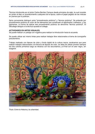 ARTE EN LA EDUCACIÓN BÁSICA REGULAR NIVEL SECUNDARIO Autor: Oscar Jaime MAMANI POCOHUANCA pág. 83
Técnica introducida por el pintor Carlos Benítez Campos desde principios de siglo, la cual consiste
en pintar al óleo un acontecimiento cualquiera de la época, sobre el papel pegado de las noticias
en prensa que lo publican.
Sería conveniente distinguir entre "procedimiento pictórico" y "técnica pictórica". Se entiende por
procedimiento pictórico la unión de los elementos que constituyen el aglutinante o adhesivo, y los
pigmentos. La forma de aplicar ese procedimiento pictórico se denomina "técnica pictórica". El
Décollage designa a la técnica opuesta al collage.
ACTIVIDADES EN ARTES VISUALES.
Se puede realizar un paisaje con nogalina para realizar la introducción hacia la acuarela.
Se puede utilizar así mismo tintas para realizar trabajos libre relacionados al tema de iconografía
precolombina.
Trabajo realizado con lápices de color y fondo digital de la cultura nazca; recalcamos que para
realizar trabajos relacionados a la técnica de lápices de color, se debe de utilizar primero siempre
los tres colores primarios luego se refuerzo con los secundarios y al final con el color negro, sin
exagerar.
Título: Entre la Historia y la urbanidad.
 