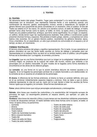 ARTE EN LA EDUCACIÓN BÁSICA REGULAR NIVEL SECUNDARIO Autor: Oscar Jaime MAMANI POCOHUANCA pág. 84
2. TEATRO:
EL TEATRO.
Se denomina teatro (del griego Theatrón, "lugar para contemplar") a la rama del arte escénico,
relacionada con la actuación, que representa historias frente a una audiencia usando una
combinación de discurso, gestos, escenografía, música, sonido y espectáculo. Es también el
género literario que comprende las obras concebidas en un escenario, ante un público. El Día del
Teatro se celebra el 27 de marzo. En adición a la narrativa común, el estilo de diálogo, el teatro
también toma otras formas como la ópera, el ballet, el mimo, la ópera china y la pantomima.
Teatro es una palabra polisémica, ambigua, que tiene varios significados: Es un lugar, un espacio,
un edificio, donde tienen lugar las representaciones teatrales. Este edificio o construcción puede
presentar diversas formas y aspectos. Recuérdese el teatro griego, abierto, y compárese con otros
teatros más recientes. Es un género literario poético; recordemos los géneros literarios: épica,
lírica y dramática. Es un espectáculo, un arte cuyo producto es comunicado en el espacio y en el
tiempo, es decir, en movimiento.
FORMAS TEATRALES.
El término drama proviene del griego y significa representación. Por lo tanto, lo que caracteriza al
género dramático es que las obras están escritas en forma de diálogo y pensadas para ser
representadas en un espacio físico, es decir en un ámbito teatral y ante un público. Las principales
formas de la dramática son: La tragedia, la comedia y el drama.
La tragedia: que es una forma dramática que tuvo su origen en la antigüedad. Habitualmente el
conflicto trágico es producto de la ruptura del orden del mundo, evento que enfrenta a los
personajes con un destino inexorable. El gran modelo de la tragedia como forma dramática lo
encontramos en las obras de los clásicos griegos.
La comedia: es una forma en la que la acción dramática discurre de manera opuesta a la
tragedia. Si en la tragedia los personajes cambian de un estado favorable a uno desfavorable, en
la comedia se da un ascenso en el estado de los personajes.
El drama: A diferencia de las formas anteriores, el drama no tiene un carácter definido, sino que
en él se combinan indistintamente aspectos trágicos y cómicos. Esto se debe a que el drama
pretende representar la vida tal cual es, razón por la cual, tiende a tratar los asuntos de forma
menos rígida que la tragedia y la comedia. Otras formas dramáticas son:
Farsa: pieza cómica breve que incluye personajes caricaturescos y extravagantes.
Sainete: obra breve que muestra las costumbres y la característica del inmigrante europeo de
principios de siglo. La escenografía presenta un espacio abierto, por ejemplo: un patio de
conventillo.
Grotesco: obra breve de intención crítica y cuyos temas son las desdichas cotidianas presentadas
a través de situaciones cómicas. El teatro también toma otras formas como la ópera, el ballet, el
mimo, la ópera china y la pantomima.
o Comedia
o Drama
o Dramatización
o Teatro kabuki
o Teatro de marionetas bunraku
o Mimo corporal dramático
o Teatro Nō
o Teatro de estilo Art Déco
o Teatro de estilo isabelino
o Teatro de estilo italiano
o Teatro de estilo post
o Teatro de vanguardia
o Teatro del absurdo
o Teatro en la educación
o Teatro físico
o Tragedia
o Tragicomedia
 