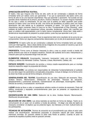 ARTE EN LA EDUCACIÓN BÁSICA REGULAR NIVEL SECUNDARIO Autor: Oscar Jaime MAMANI POCOHUANCA pág. 85
APRECIACIÓN ESTÉTICA TEATRAL.
El teatro, más que ninguna otra forma de arte, sufre de ser condenada o alabada de forma
inmediata tanto por sabios como por ignorantes. Y es que la apreciación del teatro como una
forma de arte no es una reacción espontánea: Hay que aprender a apreciarlo. Tal sucede con las
grandes obras maestras de la pintura, escultura, música o literatura: no causan ninguna impresión
en los ojos u oídos no entrenados. Es por esto que el público se debe capacitar para poder
apreciar el teatro como una forma de arte. Una forma de sensibilizar al público para una mejor
apreciación del arte teatral es la asistencia constante al teatro. Tal como sucede con los
neoyorkinos según comentan Dean & Carra en su libro “Fundamentals of Play Directing”, estar
rodeado de teatro (con sus respectivas críticas, escuelas, tendencias, estilos, etc.) permite que
sean un público más especializado y por lo tanto menos complaciente. Ahora bien, cada estilo o
tendencia es responsable de preparar su propio público, pues hay que aprender a ver y oír.
Y que es lo que se aprecia del teatro. Pues la experiencia total como resultado de la suma de sus
componentes. Estos son algunos componentes relacionados con el arte de la apreciación teatral:
CONCEPTO. El teatro sufre de ser condenada o alabada de forma inmediata tanto por sabios,
como por interrogantes. Idea o ideas detrás de las imágenes de una puesta en escena y que es el
soporte creativo y unificador del creador escénico.
PROPUESTA. Forma como el director interpreta la obra y crea su propio mundo a través del
plante amiento que crea en el espacio escénico. Estudio del subtexto de la obra. Interpretación y
creación para que la propuesta tenga nivel del arte.
ELEMENTOS VISUALES. Escenografía, Vestuario, iluminación, cada uno con sus propios
códigos y valores de intensidad: Colores, Texturas, Líneas, Movimiento, Calidez, etc.
ESPACIO SONORO. Combinación de sonidos y música creada especialmente para un montaje
escénico especifico según la propuesta del director.
INTERPRETACIÓN. Los actores son responsables de interpretar fundamentalmente el subtexto
de una obra según los parámetros conceptuales propuestos, incluye el dialogo (no la forma como
se dicen las líneas ya sea de forma enérgica, emocional o
GENERALIDADES DEL TEATRO. Escenificación de una obra, Selección del escenario, Obra,
Análisis literario, Memorización, Distribución de personajes, Técnicas de actuación,
Desplazamiento y posiciones escénicas, Caracterización de personajes, Escenografía, Utilería,
Efectos de sonido y musicalización, Iluminación
LUGAR donde se lleva a cabo un espectáculo artístico recibe el nombre de escenario. Parte del
edificio construida y equipada convenientemente para que se presente un espectáculo de
magnifica calidad.
ESCENIFICACIÓN DE UNA OBRA. Selección de la obra. Análisis literario. Memorización.
Distribución de personajes.
SELECCIÓN DE UNA OBRA. Las obras teatrales se escriben en forma de dialogo. Teatro es la
comunicación de un autor con el público a trav
necesario considerar: el objetivo que se pretende lograr, los intereses y el nivel. Cultural tanto de
los participantes.
TÉCNICAS DE ACTUACIÓN. Técnica de actuación es el procedimiento que utiliza el actor para
realizar una escenificación. Stanislavski propuesto la actuación natural del actor utilizando
memorias revividas. En posición abierta el actor esta frente al público. Cuando el actor se
presenta de espalda al público está en posición cerrada.
 