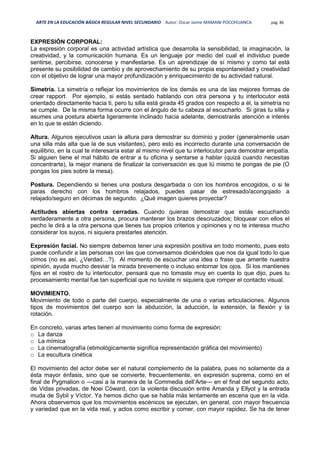 ARTE EN LA EDUCACIÓN BÁSICA REGULAR NIVEL SECUNDARIO Autor: Oscar Jaime MAMANI POCOHUANCA pág. 86
EXPRESIÓN CORPORAL:
La expresión corporal es una actividad artística que desarrolla la sensibilidad, la imaginación, la
creatividad, y la comunicación humana. Es un lenguaje por medio del cual el individuo puede
sentirse, percibirse, conocerse y manifestarse. Es un aprendizaje de sí mismo y como tal está
presente su posibilidad de cambio y de aprovechamiento de su propia espontaneidad y creatividad
con el objetivo de lograr una mayor profundización y enriquecimiento de su actividad natural.
Simetría. La simetría o reflejar los movimientos de los demás es una de las mejores formas de
crear rapport. Por ejemplo, si estás sentado hablando con otra persona y tu interlocutor está
orientado directamente hacia ti, pero tu silla está girada 45 grados con respecto a él, la simetría no
se cumple. De la misma forma ocurre con el ángulo de tu cabeza al escucharlo. Si giras tu silla y
asumes una postura abierta ligeramente inclinado hacia adelante, demostrarás atención e interés
en lo que te están diciendo.
Altura. Algunos ejecutivos usan la altura para demostrar su dominio y poder (generalmente usan
una silla más alta que la de sus visitantes), pero esto es incorrecto durante una conversación de
equilibrio, en la cual te interesaría estar al mismo nivel que tu interlocutor para demostrar empatía.
Si alguien tiene el mal hábito de entrar a tu oficina y sentarse a hablar (quizá cuando necesitas
concentrarte), la mejor manera de finalizar la conversación es que tú mismo te pongas de pie (O
pongas los pies sobre la mesa).
Postura. Dependiendo si tienes una postura desgarbada o con los hombros encogidos, o si te
paras derecho con los hombros relajados, puedes pasar de estresado/acongojado a
relajado/seguro en décimas de segundo. ¿Qué imagen quieres proyectar?
Actitudes abiertas contra cerradas. Cuando quieras demostrar que estás escuchando
verdaderamente a otra persona, procura mantener los brazos descruzados; bloquear con ellos el
pecho le dirá a la otra persona que tienes tus propios criterios y opiniones y no te interesa mucho
considerar los suyos, ni siquiera prestarles atención.
Expresión facial. No siempre debemos tener una expresión positiva en todo momento, pues esto
puede confundir a las personas con las que conversamos diciéndoles que nos da igual todo lo que
oímos (no es así, ¿Verdad…?). Al momento de escuchar una idea o frase que amerite nuestra
opinión, ayuda mucho desviar la mirada brevemente o incluso entornar los ojos. Si los mantienes
fijos en el rostro de tu interlocutor, pensará que no tomaste muy en cuenta lo que dijo, pues tu
procesamiento mental fue tan superficial que no tuviste ni siquiera que romper el contacto visual.
MOVIMIENTO.
Movimiento de todo o parte del cuerpo, especialmente de una o varias articulaciones. Algunos
tipos de movimientos del cuerpo son la abducción, la aducción, la extensión, la flexión y la
rotación.
En concreto, varias artes tienen al movimiento como forma de expresión:
o La danza
o La mímica
o La cinematografía (etimológicamente significa representación gráfica del movimiento)
o La escultura cinética
El movimiento del actor debe ser el natural complemento de la palabra, pues no solamente da a
ésta mayor énfasis, sino que se convierte, frecuentemente, en expresión suprema, como en el
final de Pygmalion o —casi a la manera de la Commedia dell’Arte— en el final del segundo acto,
de Vidas privadas, de Noei Cóward, con la violenta discusión entre Amanda y Ellyot y la entrada
muda de Sybil y Víctor. Ya hemos dicho que se habla más lentamente en escena que en la vida.
Ahora observemos que los movimientos escénicos se ejecutan, en general, con mayor frecuencia
y variedad que en la vida real, y actos como escribir y comer, con mayor rapidez. Se ha de tener
 