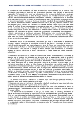 ARTE EN LA EDUCACIÓN BÁSICA REGULAR NIVEL SECUNDARIO Autor: Oscar Jaime MAMANI POCOHUANCA pág. 87
en cuenta que cada movimiento del actor es registrado invariablemente por el público. Todo
movimiento debe tener su razón de ser; movimientos fuera de lugar distraen la atención del
espectador. No hace aún cien años, los, actores se movían en escena obedeciendo a su propio
impulso; había, generalmente, un actor de mayor autoridad que cuidaba del orden del ensayo e
indicaba por dónde habían de efectuarse las entradas y salidas. En aquel entonces, la actuación
tenía gran parecido con las funciones convencionales de ópera: formar bellas composiciones era
ya la máxima aspiración, mientras la dicción, el bien decir era objeto de sumo cuidado. La puesta,
casi estática, del Britannicus en la Comédie Française nos da, aún hoy, una idea exacta de cómo
era el clásico estilo francés: una interpretación solemne, inmóvil, dentro de un marco escénico
neutro. El conflicto de las grandes pasiones apenas se advierte a través de la noble compostura
de los personajes. Hoy día, la principal tarea del director de escena, o régisseur, consiste en
mover sus figuras de acuerdo con el estilo de su mise-en-scéne, tratando de acentuar la acción
dramática, de interpretar la obra por medio de movimientos y situaciones bien planeados, y
evitando repeticiones y posiciones confusas. Distinguimos entre movimientos básicos y
movimientos secundarios. Es obvio, desde luego, que el público no apreciará diferencia alguna
entre estas dos clases de movimientos, que para el actor, sin embargo, significan una distinta
técnica o, método de ejecución.
El movimiento básico es un movimiento, una acción, que exige la obra misma en determinado
momento para no interrumpir la continuidad dramática; por ejemplo, una salida a escena, un
mutis, la acción de escribir una carta, disparar un arma de fuego, son movimientos y acciones
básicos. Si no se efectúan en el instante preciso, fatalmente se interrumpe la obra. Para esta clase
de movimientos, a no ser que se persiga un efecto distinto, suele aconsejarse la forma más
cómoda, el camino más corto, la acción más sencilla, a fin de darles una mayor suavidad y
naturalidad.
El movimiento secundario no es menos importante que el básico. Este movimiento —planeado de
acuerdo con el carácter del personaje, de la escena y de la obra misma— será el verdadero
complemento de la palabra, el movimiento interpretativo. El actor debe moverse siempre dentro de
su carácter, procurando ejecutar gran variedad de movimientos —frecuentemente, pequeños—,
que deben verificarse con la mayor naturalidad. Aunque la supresión o equivocación de un
movimiento secundario no salta a la vista, sí causa un desequilibrio muy molesto para los demás
actores. El movimiento secundario debe siempre subrayar el diálogo, prestar una mayor claridad a
los cambios emotivos, señalar reacciones, pero en ningún caso distraer la atención del público.
Todo movimiento básico debe prepararlo él actor por medio de movimientos secundarios que
faciliten, su ejecución. Un mutis, por ejemplo, exige su preparación: levantarse oportunamente del
asiento, tomar el sombrero y acercarse a la puerta. Así se logra dar suavidad o rapidez natural al
movimiento básico, o sea, al mutis. Existen muchas reglas de movimiento que pueden ayudar al
actor a adquirir la agilidad y naturalidad indispensables en el teatro.
1) Los términos «izquierda» y «derecha» se refieren aquí, y en la mayor parte de la literatura
dramática, a los lados izquierdo y derecho del actor.
2) El camino más corto, el movimiento más sencillo, más fácil, para llegar al lugar designado, será
generalmente el más cómodo y, por lo tanto, el más natural.
3) Para dar una vuelta, el actor debe buscar el ángulo más corto, que producirá un efecto de
mayor naturalidad. Esta regla es contraria a la vieja escuela teatral, que exigía siempre la vuelta
de cara al público.
4) Todo movimiento suele comenzar en los ojos, de donde pasa a la cabeza y, finalmente, al
cuerpo. Anticipar el movimiento con la mirada contribuye grandemente a la suavidad de la acción.
5) No hay que dejar vagar la mirada, ni pestañear, ni bajar la vista al suelo. Seguridad y firmeza en
el mirar prestan al carácter seguridad y aplomo. Por lo general, se mira a la persona que
constituye el centro de la acción. El actor bajará la vista cuando se trate de expresar vergüenza,
falsedad, disgusto o impaciencia, o cuando así lo requiera la caracterización del personaje, como
en el caso de la madre en Seis personales en busca de autor, de Pirandello, que «tendrá siempre
los ojos bajos».
 