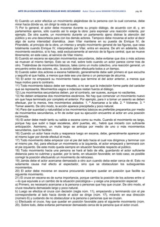 ARTE EN LA EDUCACIÓN BÁSICA REGULAR NIVEL SECUNDARIO Autor: Oscar Jaime MAMANI POCOHUANCA pág. 88
6) Cuando un actor efectúa un movimiento alejándose de la persona con la cual conversa, debe
mirar hacia dónde va, sin dirigir la vista al suelo.
7) Por lo general, el actor debe moverse durante su propio diálogo, de acuerdo con él, y, en
parlamentos ajenos, sólo cuando así lo exige la obra: para expresar una reacción violenta, por
ejemplo. De otra suerte, un movimiento durante un parlamento ajeno distrae la atención del
público y es una descortesía para con los demás actores. Tampoco debe moverse el actor al decir
algo de suma intensidad dramática. Jean Vílar mantiene en su puesta de Enrique IV, de
Pirandello, al principio de la obra, un intenso y amplio movimiento general de las figuras, que cesa
totalmente cuando Enrique IV, interpretado por Vilar, entra en escena. De ahí en adelante, todo
movimiento escénico, si lo hay, está exclusivamente al servicio de la figura central, que se mueve
libremente; en este caso, al servicio de Vilar mismo.
8) Cuando en escena se ejecutan movimientos secundarios, debe evitarse que dos o más actores
se muevan al mismo tiempo. Esto se ve mal, sobre todo cuando un actor parece correr tras de
otro. Tratándose de movimientos básicos, tales como un mutis colectivo, una reacción general, un
encuentro entre dos actores, etc., la acción deben efectuarla todos a un tiempo.
9) Cuando salen dos actores a escena hablando, generalmente debe salir primero el que escucha
y seguirlo el que habla, a menos que éste sea una dama o un personaje de alcurnia.
10) El actor no empezará su movimiento hasta que termine el del actor anterior, a menos que
haya motivo para lo contrario.
11) Todo movimiento básico debe ser resuelto, a no ser que la indecisión forme parte del carácter
que se representa. Movimientos vagos e indecisos restan fuerza al diálogo.
12) Los movimientos secundarios deben, por el contrario, ser suaves, aunque no vacilantes.
13) No deben enlazarse dos movimientos escénicos. No hay que comenzar un movimiento nuevo
sin que haya terminado por completo el anterior. Por ejemplo, para ir a tomar un asiento se deben
efectuar, por lo menos, tres movimientos aislados: 1. º Acercarse a la silla. 2. º Volverse. 3. º
Tomar asiento. De otro modo, la acción aparece precipitada y poco natural.
14) Para dar suavidad y naturalidad a los movimientos básicos es preferible prepararlos por medio
de movimientos secundarios, a fin de evitar que su ejecución encuentre al actor en una posición
incómoda.
15) El actor debe medir tanto su salida a escena como su mutis. Cuando el movimiento es largo,
porque hay que subir o bajar escaleras, abrir puertas, etc., habrá que iniciarlo con suficiente
anticipación. Asimismo, un mutis largo se anticipa por medio de uno o más movimientos
secundarios, que lo facilitan.
16) Cuando un actor hace mutis y reaparece luego en escena, debe, generalmente aparecer por
el mismo lugar por donde efectuó el mutis.
17) Todo movimiento debe empezar con el pie del lado hacia el cual nos dirigimos y terminar con
el mismo pie. Así, para efectuar un movimiento a la izquierda, el actor empezará y terminará con
el pie izquierdo. De este modo queda siempre en situación favorable respecto al público.
18) Todo movimiento hacia una persona se hará al lado de ella, guardando el actor suficiente
distancia para no cubrirse y quedar, por lo tanto, en situación favorable; en todo caso, es posible
corregir la posición efectuando un movimiento de retroceso.
19) Jamás debe el actor acercarse demasiado a otro aun cuando deba estar cerca de él. Esto no
solamente causa mal efecto al espectador, sino que se obstaculizan los subsiguientes
movimientos.
20) El actor debe moverse en escena procurando siempre quedar en posición que facilite su
siguiente movimiento.
21) El cruce en escena es de suma importancia, porque cambia la posición de los actores entre sí
—lo que equivale a un cambio de la situación psicológica— y exige una preparación especial:
a) Primero, es necesario acercarse a la persona o personas que hay que cruzar. De otro modo, el
cruce resultaría demasiado largo y poco natural.
b) Luego se efectúa el cruce con decisión (regla núm. 11), empezando y terminando con el pie
correspondiente al lado hacia donde el actor se dirige (núm. 17), mirando en esa dirección
(número 6) y cuidando de no obstaculizar a la persona o personas que se cruzan.
c) Efectuado el cruce, hay que quedar en posición favorable para el siguiente movimiento (núm.
20). Sobre todo, debe evitarse permanecer demasiado cerca de la persona que el actor cruzó.
 