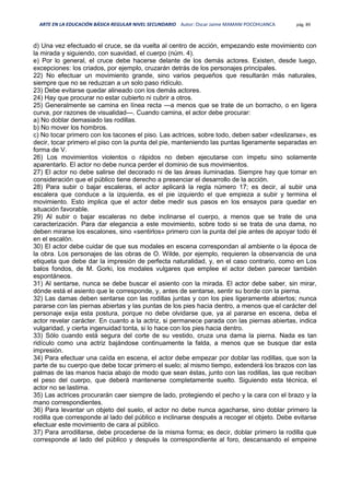 ARTE EN LA EDUCACIÓN BÁSICA REGULAR NIVEL SECUNDARIO Autor: Oscar Jaime MAMANI POCOHUANCA pág. 89
d) Una vez efectuado el cruce, se da vuelta al centro de acción, empezando este movimiento con
la mirada y siguiendo, con suavidad, el cuerpo (núm. 4).
e) Por lo general, el cruce debe hacerse delante de los demás actores. Existen, desde luego,
excepciones: los criados, por ejemplo, cruzarán detrás de los personajes principales.
22) No efectuar un movimiento grande, sino varios pequeños que resultarán más naturales,
siempre que no se reduzcan a un solo paso ridículo.
23) Debe evitarse quedar alineado con los demás actores.
24) Hay que procurar no estar cubierto ni cubrir a otros.
25) Generalmente se camina en línea recta —a menos que se trate de un borracho, o en ligera
curva, por razones de visualidad—. Cuando camina, el actor debe procurar:
a) No doblar demasiado las rodillas.
b) No mover los hombros.
c) No tocar primero con los tacones el piso. Las actrices, sobre todo, deben saber «deslizarse», es
decir, tocar primero el piso con la punta del pie, manteniendo las puntas ligeramente separadas en
forma de V.
26) Los movimientos violentos o rápidos no deben ejecutarse con ímpetu sino solamente
aparentarlo. El actor no debe nunca perder el dominio de sus movimientos.
27) El actor no debe salirse del decorado ni de las áreas iluminadas. Siempre hay que tomar en
consideración que el público tiene derecho a presenciar el desarrollo de la acción.
28) Para subir o bajar escaleras, el actor aplicará la regla número 17; es decir, al subir una
escalera que conduce a la izquierda, es el pie izquierdo el que empieza a subir y termina el
movimiento. Esto implica que el actor debe medir sus pasos en los ensayos para quedar en
situación favorable.
29) Al subir o bajar escaleras no debe inclinarse el cuerpo, a menos que se trate de una
caracterización. Para dar elegancia a este movimiento, sobre todo si se trata de una dama, no
deben mirarse los escalones, sino «sentirlos» primero con la punta del pie antes de apoyar todo él
en el escalón.
30) El actor debe cuidar de que sus modales en escena correspondan al ambiente o la época de
la obra. Los personajes de las obras de O. Wilde, por ejemplo, requieren la observancia de una
etiqueta que debe dar la impresión de perfecta naturalidad, y, en el caso contrario, como en Los
balos fondos, de M. Gorki, los modales vulgares que emplee el actor deben parecer también
espontáneos.
31) Al sentarse, nunca se debe buscar el asiento con la mirada. El actor debe saber, sin mirar,
dónde está el asiento que le corresponde, y, antes de sentarse, sentir su borde con la pierna.
32) Las damas deben sentarse con las rodillas juntas y con los pies ligeramente abiertos; nunca
pararse con las piernas abiertas y las puntas de los pies hacia dentro, a menos que el carácter del
personaje exija esta postura, porque no debe olvidarse que, ya al pararse en escena, deba el
actor revelar carácter. En cuanto a la actriz, si permanece parada con las piernas abiertas, indica
vulgaridad, y cierta ingenuidad tonta, si lo hace con los pies hacia dentro.
33) Sólo cuando está segura del corte de su vestido, cruza una dama la pierna. Nada es tan
ridículo como una actriz bajándose continuamente la falda, a menos que se busque dar esta
impresión.
34) Para efectuar una caída en escena, el actor debe empezar por doblar las rodillas, que son la
parte de su cuerpo que debe tocar primero el suelo; al mismo tiempo, extenderá los brazos con las
palmas de las manos hacia abajo de modo que sean éstas, junto con las rodillas, las que reciban
el peso del cuerpo, que deberá mantenerse completamente suelto. Siguiendo esta técnica, el
actor no se lastima.
35) Las actrices procurarán caer siempre de lado, protegiendo el pecho y la cara con el brazo y la
mano correspondientes.
36) Para levantar un objeto del suelo, el actor no debe nunca agacharse, sino doblar primero la
rodilla que corresponde al lado del público e inclinarse después a recoger el objeto. Debe evitarse
efectuar este movimiento de cara al público.
37) Para arrodillarse, debe procederse de la misma forma; es decir, doblar primero la rodilla que
corresponde al lado del público y después la correspondiente al foro, descansando el empeine
 