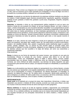 ARTE EN LA EDUCACIÓN BÁSICA REGULAR NIVEL SECUNDARIO Autor: Oscar Jaime MAMANI POCOHUANCA pág. 9
reproducción. Pese a tomar sus imágenes de la realidad, la fotografía fue enseguida considerada
un arte, pues se reconoce que la visión aportada por el fotógrafo a la hora de elegir una toma o
encuadre es un proceso artístico, realizado con una voluntad estética.
Grabado: el grabado es una técnica de elaboración de estampas artísticas mediante una plancha
de madera o metal trabajada según diversos procedimientos: aguafuerte, aguatinta, calcografía,
grabado al buril, grabado a media tinta, grabado a punta seca, linograbado, litografía, serigrafía,
xilografía, etc.
Historieta: la historieta o cómic es una representación gráfica mediante la cual se narra una
historia a través de una sucesión de viñetas, en las que mediante dibujos –en color o blanco y
negro– y textos enmarcados en unos recuadros llamados “bocadillos” se va presentando la acción
narrada, en un sentido lineal. Derivada de la caricatura, la historieta se desarrolló a partir del siglo
XIX sobre todo en medios periodísticos, en tiras insertadas generalmente en las secciones de
entretenimiento de los periódicos, aunque pronto adquirieron autonomía propia y empezaron a ser
editadas en forma de álbumes. Aunque comenzó dentro del género humorístico, posteriormente
aparecieron historietas de todos los géneros, alcanzando gran éxito a nivel popular durante el
siglo XX.
Pintura: es el arte y técnica de crear imágenes a través de la aplicación de pigmentos de color
sobre una superficie, sea papel, tela, madera, pared, etc. Se suele dividir en pintura mural (fresco,
temple) o de caballete (temple, óleo, pastel), e igualmente puede clasificarse según su género
(retrato, paisaje, bodegón, etc). La pintura ha sido durante siglos el principal medio para
documentar la realidad, el mundo circundante, reflejando en sus imágenes el devenir histórico de
las distintas culturas que han sucedido a lo largo del tiempo, así como sus costumbres y
condiciones materiales.
Artes escénicas
Danza: la danza es una forma de expresión del cuerpo humano, que consiste en una serie de
movimientos rítmicos al compás de una música –aunque esta última no es del todo
imprescindible–. Entre sus modalidades figura el ballet o danza clásica, aunque existen
innumerables tipos de danzas rituales y folklóricas entre las diversas culturas y sociedades
humanas, así como infinitud de bailes populares. Las técnicas de danza requieren una gran
concentración para dominar todo el cuerpo, con especial hincapié en la flexibilidad, la coordinación
y el ritmo.
Teatro: es un arte escénico que tiene por objetivo la representación de un drama literario, a través
de unos actores que representan unos papeles establecidos, combinado con una serie de factores
como son la escenografía, la música, el espectáculo, los efectos especiales, el maquillaje, el
vestuario, los objetos de atrezzo, etc. Se realiza sobre un escenario, siendo parte esencial de la
obra el dirigirse a un público. El teatro puede incluir, en exclusiva o de forma combinada, diversos
tipos de modalidades escénicas, como la ópera, el ballet y la pantomima.
ARTES MUSICALES
Canto coral: es el realizado por un grupo de voces, bien masculinas o femeninas, o mixtas, que
interpretan una canción o melodía de forma conjunta, aunando sus voces para ofrecer una sola
voz musical. Entre las diversas formas de canto coral figura el canto gregoriano.
Música sinfónica: la música es el arte de organizar sensible y lógicamente una combinación
coherente de sonidos y silencios utilizando los principios fundamentales de la melodía, la armonía
y el ritmo. En su vertiente sinfónica, se considera que es la música instrumental interpretada por
una orquesta formada por los principales instrumentos de viento (madera y metal), cuerda y
percusión.
 