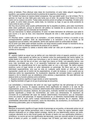 ARTE EN LA EDUCACIÓN BÁSICA REGULAR NIVEL SECUNDARIO Autor: Oscar Jaime MAMANI POCOHUANCA pág. 90
sobre el tablado. Para efectuar esta clase de movimientos, el actor debe adquirir seguridad y
equilibrio, que pueden proporcionarle la práctica de la esgrima y la gimnasia.
38) También los besos en escena deben ensayarse. Hay que saber quién va a dar el beso. Por lo
general, la mujer es más hábil para esta tarea que el actor. Se pueden fingir besos si el actor
cubre con su cuerpo a la actriz. Todas estas acciones ponen en peligro el maquillaje. Al estar junto
al galán, la actriz debe procurar, sobre todo, no manchar su traje, lo que se evita poniendo la
mano entre la cara y el traje.
39) Hoy día el primer actor puede perfectamente dar la espalda al público, pero este movimiento
debe estar justificado, porque la atención del público se traslada de su persona hacia la otra
persona o el objeto que ha motivado tal movimiento.
40) Las reacciones no deben precipitarse. El actor no debe demostrar de antemano que sabe lo
que ocurre o lo que se dice, sino reaccionar después de oído o visto aquello que produce la
reacción.
41) Muchas veces —sobre todo en la comedia—, el actor anticipa la mímica o la acción a sus
correspondientes palabras. Esto da espontaneidad a la actuación y es un recurso de tal
importancia que se tratará, más adelante, dentro del capítulo sobre la continuidad de ideas.
42) El actor que debe estar sentado durante una larga escena puede romper la monotonía de su
posición y animar su diálogo cambiando de postura en su asiento.
43) El actor que espera su salida a escena debe evitar ser visto por el público o proyectar su
sombra en la escena.
ESPACIO.
El espacio teatral es aquel que se define por una distinción entre el espacio escénico y el del
espectador. Cada espacio se define por la relación entre los participantes del hecho teatral: no
existe teatro si no hay un actor que comunique y, por lo menos un espectador que lo mire. Una
alfombra, una raya de tiza en el piso, una soga que marca un límite, una pequeña tarima, una
zona más iluminada que otra, o un escenario tradicional son diferentes posibilidades para
comprender las características de lo que significa estar en uno u otro lugar. Se define espacio
escénico como el lugar donde un actor representa un personaje. No tiene que ser un lugar
delimitado especialmente, sino que se crea en cualquier parte donde un actor actúe para
representar; puede ser el centro de los espectadores, el patio de butacas, o una cuerda que se
balancea sobre los espectadores. Su localización depende del concepto básico y general del
espacio y de la relación que se establezca entre actores y espectadores. De esta definición se
deduce tanto su función práctica como simbólica:
1. Espacio escénico significa el lugar donde un actor representa.
2. Significa también el lugar en el que el personaje se encuentra.
Las actividades y movimientos del actor en ese lugar significan las del personaje en el lugar
sugerido por la escena. El espacio escénico tiene significado en relación a la sala de los
espectadores, pues su forma y condición determinada limita determinadas formas de movimiento;
existen escenarios circulares, elípticos, de suelo plano, inclinado; también los materiales del suelo
aportan significado y limitan los movimientos, así como sus dimensiones. El escenario se
convierte en la posibilidad del actor de realizar determinados movimientos que se interpretan
como los propios del personaje. El espacio escénico es un elemento imprescindible del código
teatral, ya que el actor como cuerpo tridimensional precisa siempre de un espacio. Otras
posibilidades adicionales del escenario, como los decorados, los accesorios y la iluminación, son
elementos potenciales, pero no imprescindibles.
Decorado
Mientras el escenario significa el lugar donde el personaje se encuentra, el decorado actúa con el
significado del lugar donde permanece más o menos tiempo. Todos los signos teatrales están
siempre implicados en un código teatral complejo, dentro de una determinada cultura; por tanto,
cualquier elemento de la vida social puede ser llevado al teatro con sus significados prácticos y
simbólicos; no ocurre así con los significados del decorado, pues por razones obvias no se puede
llevar al teatro un jardín, un castillo o un bosque real. El teatro, por esta razón, desarrolla un
 