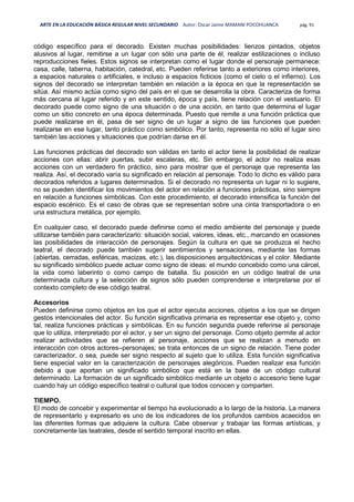 ARTE EN LA EDUCACIÓN BÁSICA REGULAR NIVEL SECUNDARIO Autor: Oscar Jaime MAMANI POCOHUANCA pág. 91
código específico para el decorado. Existen muchas posibilidades: lienzos pintados, objetos
alusivos al lugar, remitirse a un lugar con sólo una parte de él, realizar estilizaciones o incluso
reproducciones fieles. Estos signos se interpretan como el lugar donde el personaje permanece:
casa, calle, taberna, habitación, catedral, etc. Pueden referirse tanto a exteriores como interiores,
a espacios naturales o artificiales, e incluso a espacios ficticios (como el cielo o el infierno). Los
signos del decorado se interpretan también en relación a la época en que la representación se
sitúa. Así mismo actúa como signo del país en el que se desarrolla la obra. Caracteriza de forma
más cercana al lugar referido y en este sentido, época y país, tiene relación con el vestuario. El
decorado puede como signo de una situación o de una acción, en tanto que determina el lugar
como un sitio concreto en una época determinada. Puesto que remite a una función práctica que
puede realizarse en él, pasa de ser signo de un lugar a signo de las funciones que pueden
realizarse en ese lugar, tanto práctico como simbólico. Por tanto, representa no sólo el lugar sino
también las acciones y situaciones que podrían darse en él.
Las funciones prácticas del decorado son válidas en tanto el actor tiene la posibilidad de realizar
acciones con ellas: abrir puertas, subir escaleras, etc. Sin embargo, el actor no realiza esas
acciones con un verdadero fin práctico, sino para mostrar que el personaje que representa las
realiza. Así, el decorado varía su significado en relación al personaje. Todo lo dicho es válido para
decorados referidos a lugares determinados. Si el decorado no representa un lugar ni lo sugiere,
no se pueden identificar los movimientos del actor en relación a funciones prácticas, sino siempre
en relación a funciones simbólicas. Con este procedimiento, el decorado intensifica la función del
espacio escénico. Es el caso de obras que se representan sobre una cinta transportadora o en
una estructura metálica, por ejemplo.
En cualquier caso, el decorado puede definirse como el medio ambiente del personaje y puede
utilizarse también para caracterizarlo: situación social, valores, ideas, etc., marcando en ocasiones
las posibilidades de interacción de personajes. Según la cultura en que se produzca el hecho
teatral, el decorado puede también sugerir sentimientos y sensaciones, mediante las formas
(abiertas, cerradas, esféricas, macizas, etc.), las disposiciones arquitectónicas y el color. Mediante
su significado simbólico puede actuar como signo de ideas: el mundo concebido como una cárcel,
la vida como laberinto o como campo de batalla. Su posición en un código teatral de una
determinada cultura y la selección de signos sólo pueden comprenderse e interpretarse por el
contexto completo de ese código teatral.
Accesorios
Pueden definirse como objetos en los que el actor ejecuta acciones, objetos a los que se dirigen
gestos intencionales del actor. Su función significativa primaria es representar ese objeto y, como
tal, realiza funciones prácticas y simbólicas. En su función segunda puede referirse al personaje
que lo utiliza, interpretado por el actor, y ser un signo del personaje. Como objeto permite al actor
realizar actividades que se refieren al personaje, acciones que se realizan a menudo en
interacción con otros actores–personajes; se trata entonces de un signo de relación. Tiene poder
caracterizador, o sea, puede ser signo respecto al sujeto que lo utiliza. Esta función significativa
tiene especial valor en la caracterización de personajes alegóricos. Pueden realizar esa función
debido a que aportan un significado simbólico que está en la base de un código cultural
determinado. La formación de un significado simbólico mediante un objeto o accesorio tiene lugar
cuando hay un código específico teatral o cultural que todos conocen y comparten.
TIEMPO.
El modo de concebir y experimentar el tiempo ha evolucionado a lo largo de la historia. La manera
de representarlo y expresarlo es uno de los indicadores de los profundos cambios acaecidos en
las diferentes formas que adquiere la cultura. Cabe observar y trabajar las formas artísticas, y
concretamente las teatrales, desde el sentido temporal inscrito en ellas.
 