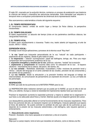 ARTE EN LA EDUCACIÓN BÁSICA REGULAR NIVEL SECUNDARIO Autor: Oscar Jaime MAMANI POCOHUANCA pág. 92
El siglo XX –marcado por la evolución técnica- comienza un proceso de aceleración que trastorna
la vivencia del tiempo y diversifica las estructuras temporales. Esta intensidad que adquiere lo
temporal viene a enriquecer profundamente las dinámicas de la representación teatral.
Nos acercaremos a esta temática a través del siguiente esquema:
1. EL TIEMPO REPRESENTADO
El compromiso clásico: unidad de acción lugar y tiempo (la física clásica, la perspectiva
renacentista)
2. EL TIEMPO DISLOCADO
El teatro experimental. Lo absurdo del tiempo (crisis en los parámetros científicos clásicos, las
vanguardias históricas)
3. EL TIEMPO VITAL
El teatro como acontecimiento o viceversa. Teatro vivo, teatro abierto (el happening, el arte de
acción. ARTE = VIDA)
EXPRESIÓN VOCAL:
El trabajo vocal incluye aplicaciones y procesos de la técnica vocal “Roy Hart”:
1. la voz “pura”-una búsqueda personalizada de la voz “natural” de cada participante –
exploración de los registros, desde el grito hasta el canto.
2. la respiración – relación voz/respiración- papel del diafragma, laringe, etc. Para una mejor
comprensión del funcionamiento anatómico de la voz.
3. expresión energética y emotiva por la voz: potencia, volumen, “verdad” de la emoción.
4. exploración y comprensión de nociones tales como “la colocación de la voz”, el espacio
vibratorio - resonadores de la cabeza, del pecho, del vientre, etc.
5. La voz cantada – flexibilidad, elasticidad, musicalidad y matiz- nociones de precisión tonal y
rítmica – estudio del lenguaje en el canto (claridad de las vocales, precisión de las consonantes y
del sentido de las palabras.)
6. La voz hablada: desde la articulación y la precisión fonética del lenguaje al trabajo de
intencionalidad, de comunicación de pensamiento y/o expresión de emoción. La voz y el habla de
los personajes.
RESPIRACIÓN.
El AIRE que sale de los pulmones es la MATERIA PRIMA para la voz.
La INSPIRACION debe realizarse siempre que se pueda por la NARIZ, ya que en ella el aire se
filtra y se calienta. Aunque a veces la necesidad de inspiraciones rápidas hace que sea bucal.
Practicar la respiración aumenta la capacidad pulmonar y mejora la calidad de la oxigenación lo
que hace a una adecuada salud física y mental. Además ayuda a la relajación general del cuerpo.
Los desequilibrios posturales alteran el normal funcionamiento de los músculos respiratorios. Para
llenar los pulmones del aire, es necesario respirar con el diafragma, músculo aplanado que separa
el tórax del abdomen. Se puede controlar la cantidad de aire que sale de los pulmones ya que
depende de la presión de los músculos abdominales y del diafragma, solo requiere ejercicio y
entrenamiento.
1 – Descubriendo cómo respiramos.
Posición: Acostado. Una mano apoyada en el abdomen y otra en el pecho.
Ejecución:
Deja que tu cuerpo respire, tome el aire que necesites sin esfuerzo, como si olieras una flor.
 