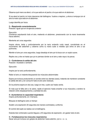 ARTE EN LA EDUCACIÓN BÁSICA REGULAR NIVEL SECUNDARIO Autor: Oscar Jaime MAMANI POCOHUANCA pág. 93
Observa qué mano se elevó, si la que está en el pecho o la que está en el abdomen.
Si se elevó el pecho no hubo descenso del diafragma. Vuelva a respirar, y ahora si empuja con el
aire la mano que está en el abdomen.
Luego desinfla por boca.
2 – Respirando conscientemente
Posición: Igual que en el ejercicio anterior
Ejecución:
Comienza expulsando todo el aire, metiendo el abdomen, presionando con la mano levemente
hacia adentro.
Mantente así unos segundos
Inspira ahora, lenta y profundamente por la nariz evitando ruido nasal, concéntrate en el
movimiento del abdomen y observa como tu mano sube a medida que entra el aire a tus
pulmones.
Mantén el aire por unos segundos, luego desaloja el aire por la boca con un soplo suave.
Repite una y otra ve hasta que ya no pienses donde va el aire y este vaya a la panza.
3 – Controlemos la salida del aire
Posición: Acostado o sentado.
Ejecución:
Inspira por la nariz profundamente,
Reten el aire un instante bloqueando los músculos abdominales
Espira por la boca produciendo un sonido entre tus dientes (ssss), tratando de mantener constante
la salida del aire y sin consumir todo el aire (aire residual).
En la próxima espira en dos sss, luego en tres, cuatro así hasta veinte.
Si nota que le falta aire o le sobra, repite el ejercicio hasta enseñar a tus músculos y cerebro la
relación entre desplazamiento y cantidad de aire.
4 - Aumentemos la capacidad respiratoria
Inspira profundamente, en 3 tiempos.
Bloquea el diafragma solo un tiempo
Sostén una espiración 20 segundos de manera controlada y uniforme.
El control del soplo se realiza con el diafragma.
Estarás bien entrenado cuando llegues a 40 segundos de espiración, sin gastar todo el aire.
5 – Fortalezcamos los músculos respiratorios
Sacar aire por la boca con golpes de abdomen hacia adentro, con s – s – s.
 