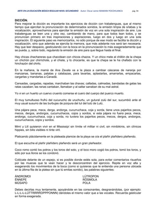 ARTE EN LA EDUCACIÓN BÁSICA REGULAR NIVEL SECUNDARIO Autor: Oscar Jaime MAMANI POCOHUANCA pág. 94
DICCIÓN.
Para mejorar la dicción es importante los ejercicios de dicción con trabalenguas, que al mismo
tiempo que ejercitan la pronunciación de determinados sonidos, la emisión limpia de sílabas y la
vocalización, aprovechamos para ejercitar la emisión de voz en una sola inspiración de aire. Los
trabalenguas se leen una y otra vez, cambiando de mano, para que todos lean todos, y se
pronuncian primero en tres inspiraciones y espiraciones, luego en dos y luego en una sola
inspiración. El siguiente paso es memorizarlos, no sólo porque de ese modo se facilita la dicción y
vocalización, sino que además se ejercita la memora, que más adelante nos será tan necesaria.
Hay que leer despacio, gesticulando con la boca en la pronunciación lo más exageradamente que
se pueda, y, sobre todo, regulando la emisión de aire para que llegue hasta el final.
Hay chicas chachareras que chacotean con chicos chazos. Y un chico mete al chillón de la chepa
un chichón por chirrichote, y el chiste, y lo chocante, es que la chepa se le ha chafado con la
hinchazón del chirlo.
En la mañana, la mamá de Ana Zavala va a la plaza a cambiar cáscaras de naranja por
manzanas, bananas, patatas y calabazas, para lavarlas, aplastarlas, amarrarlas, empacarlas,
cargarlas y mandarlas a Canadá.
Cansadas, cargadas, rapadas, marchaban las chavas; calladas, calmadas, bandadas de gatas las
ratas cazaban; las ranas cantaban, llamaban y al saltar sanaban de su mal astral.
Yo vi en un huerto un cuervo cruento comerse el cuero del cuerpo del puerco muerto.
El muy tumultuoso frufrú del cucurucho de uruchurtu, un gutural zulú del sur, sucumbió ante el
muy usual susurro de las burbujas de púrpura del tul del tutú de Lulú.
Una pájara peca, meca, derga, andorga, cucurruchaca, coja y sorda, tiene unos pajaritos pecos,
mecos, dergos, andorgos, cucurruchacos, cojos y sordos, si esta pájara no fuera peca, meca,
andorga, cucurruchaca, coja y sorda, no tuviera los pajaritos pecos, mecos, dergos, andorgos,
cucurruchacos, cojos y sordos.
Mimí y Lilí quisieron vivir en el Mississipí sin límite vil militar ni civil, sin minibikinis, sin clínicos
hippies, sin bilis visibles ni tinte viril.
Platicando plácidamente en la plateada planicie de la playa se oía el plañir plañidero plañendo.
El que escuche el plañir plañidero plañendo será un gran plañeador.
Coco romo contó los potros y los toros del soto, y el loco moro cogió los potros, tomó los toros, y
sólo por sus lloros se los condonó.
Colócate delante de un espejo, si es posible donde estés sola, para evitar comentarios risueños
por las muecas que te vean hacer y te desconcentren del ejercicio. Repite en voz alta y
exagerando los movimientos de la boca (como si quisieras que te entienda una persona ubicada
en la última fila de la platea sin que tú emitas sonido), las palabras siguientes:
ÁNDROMOI
ÉNNEPE
MÚSAPO
LÚTROPON
RÓSMOLA
POLA
Debes decirlas muy lentamente, apoyándote en las consonantes, desgranándolas, (por ejemplo:
L-L-L-L-LÚTTRRRROPPPONNN) dándoles el mismo valor que a las vocales. Recuerda gesticular
en forma exagerada.
 