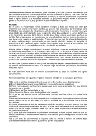 ARTE EN LA EDUCACIÓN BÁSICA REGULAR NIVEL SECUNDARIO Autor: Oscar Jaime MAMANI POCOHUANCA pág. 95
Obviamente el resultado no es inmediato, pues uno tiene que luchar contra la sensación de que
está haciendo el ridículo. Sin embargo lo que se hace al reiterar el ejercicio una y otra vez, es
ablandar los músculos de la cara, logrando con el tiempo y si se hace a conciencia, un promedio
entre la rigidez anterior y la flexibilidad obtenida. Lo que permite mejorar mucho la dicción sin
perder la naturalidad. Eso sí, hay que tener mucha constancia en repetirlo.
FRASEO.
En el teatro, la interpretación verbal constituye siempre la base del trabajo del actor, por
importante que sea la interpretación plástica, ya que dar vida a la palabra del dramaturgo es la
finalidad de toda actuación. La interpretación verbal exige como fundamento el correcto fraseo y la
clara dicción. Lo primero consiste, pues, en aprender a leer de acuerdo con el sentido de la frase,
y tan claramente, que nada de lo dicho se pierda. Cada frase encierra una imagen que le da su
sentido. Esta imagen puede ser representada por una sola palabra o por un conjunto de palabras,
que llamaremos «palabra o palabras-guía». Al decir la frase, hay que fijar el acento lógicamente
en estas «palabras-guía», concentrando en ellas nuestra atención, aunque sin aumentar el
volumen de la voz. Las frases suelen, muchas veces, poseer varios acentos, y entonces hay que
dar preferencia a uno, que será el dominante, y los demás, secundarios.
Al tratar de leer el diálogo de acuerdo con el sentido de la frase, notaremos inmediatamente que la
puntuación gramatical fijada por el dramaturgo no corresponde, por lo general, al modo natural de
decir la frase, lo cual nos obliga a fijar ciertas reglas de fraseo que para el actor experimentado se
convierten en hábito. El fraseo se determina precisamente por medio de pausas de la más variada
duración. Así, la pausa puede ser sólo un brevísimo instante, como también alcanzar una larga
duración con objeto de efectuar una «transición». Su valor artístico será tratado más adelante.
La pausa, por lo pronto, ordena la frase y sirve a la vez para respirar. Se respira siempre después
de terminar definitivamente una idea; si la frase es larga, se buscará, para respirar, el momento
adecuado, lógico.
El joven estudiante hará bien en marcar cuidadosamente su papel de acuerdo con signos
convencionales.
Podemos establecer las siguientes reglas de fraseo en relación con la puntuación gramatical:
1) La coma no significa forzosamente una pausa breve. En muchos casos debe ignorarse.
2) Donde debiera hacerse una pausa, faltan con frecuencia los signos respectivos.
3) Punto y coma pueden significar tanto pausa breve como pausa prolongada. Hay que definirla
de acuerdo con el sentido.
4) El punto no significa siempre bajar la voz.
5) Con frecuencia, falta el punto donde debiera estar marcado.
6) La voz se baja siempre donde definitivamente concluye una idea; sobre todo, antes de la
transición.
7) Los puntos suspensivos significan generalmente —cuando están dentro del parlamento- pausas
breves, dejando la voz en alto; sobre todo, cuando se quiere dar la impresión de que se buscan
las palabras.
8) Puntos suspensivos al final del parlamento significan un diálogo truncado que hay que leer
como si la frase estuviera completa; es decir, el actor debe completarla en la mente como si
tuviera que decirla íntegra, cuidando, sobre todo, de no hacer un «retardando» donde empiezan
los, puntos suspensivos.
9) El actor que debe interrumpir un parlamento incompleto, lo hará un poco antes de que su
interlocutor termine, o inmediatamente después, en el caso de que la última palabra sea de mucha
importancia.
10) Si por falta de concentración el segundo actor no entrara a tiempo, el primero debe
automáticamente completar la frase que debiera quedar en suspenso.
 