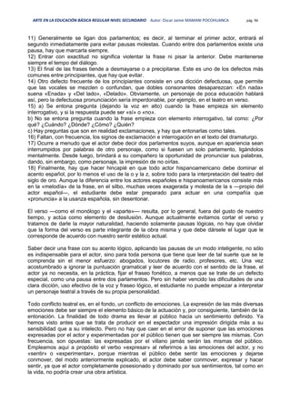 ARTE EN LA EDUCACIÓN BÁSICA REGULAR NIVEL SECUNDARIO Autor: Oscar Jaime MAMANI POCOHUANCA pág. 96
11) Generalmente se ligan dos parlamentos; es decir, al terminar el primer actor, entrará el
segundo inmediatamente para evitar pausas molestas. Cuando entre dos parlamentos existe una
pausa, hay que marcarla siempre.
12) Entrar con exactitud no significa violentar la frase ni pisar la anterior. Debe mantenerse
siempre el tempo del diálogo.
13) El final de las frases tiende a desmayarse o a precipitarse. Este es uno de los defectos más
comunes entre principiantes, que hay que evitar.
14) Otro defecto frecuente de los principiantes consiste en una dicción defectuosa, que permite
que las vocales se mezclen o confundan, que dobles consonantes desaparezcan: «En nada»
suena «Enada» y «Del lado», «Delado». Obviamente, un personaje de poca educación hablará
así, pero la defectuosa pronunciación sería imperdonable, por ejemplo, en el teatro en verso.
15) a) Se entona pregunta (dejando la voz en alto) cuando la frase empieza sin elemento
interrogativo, y si la respuesta puede ser «sí» o «no».
b) No se entona pregunta cuando la frase empieza con elemento interrogativo, tal como: ¿Por
qué? ¿Cuándo? ¿Dónde? ¿Cómo? ¿Quién?
c) Hay preguntas que son en realidad exclamaciones, y hay que entonarlas como tales.
16) Faltan, con frecuencia, los signos de exclamación e interrogación en el texto del dramaturgo.
17) Ocurre a menudo que el actor debe decir dos parlamentos suyos, aunque en apariencia sean
interrumpidos por palabras de otro personaje, como si fuesen un solo parlamento, ligándolos
mentalmente. Desde luego, brindará a su compañero la oportunidad de pronunciar sus palabras,
dando, sin embargo, como personaje, la impresión de no oírlas.
18) Finalmente, hay que hacer hincapié en que todo actor hispanoamericano debe dominar el
acento español, por lo menos el uso de la o y la z, sobre todo para la interpretación del teatro del
siglo de oro. Aunque la diferencia entre los actores españoles e hispanoamericanos consiste más
en la «melodía» de la frase, en el silbo, muchas veces exagerada y molesta de la s —propio del
actor español—, el estudiante debe estar preparado para actuar en una compañía que
«pronuncia» a la usanza española, sin desentonar.
El verso —como el monólogo y el «aparte»— resulta, por lo general, fuera del gusto de nuestro
tiempo, y actúa como elemento de desilusión. Aunque actualmente evitamos cortar el verso y
tratamos de darle la mayor naturalidad, haciendo solamente pausas lógicas, no hay que olvidar
que la forma del verso es parte integrante de la obra misma y que debe dársele el lugar que le
corresponde de acuerdo con nuestro sentir estético actual.
Saber decir una frase con su acento lógico, aplicando las pausas de un modo inteligente, no sólo
es indispensable para el actor, sino para toda persona que tiene que leer de tal suerte que se le
comprenda sin el menor esfuerzo: abogados, locutores de radio, profesores, etc. Una vez
acostumbrado a ignorar la puntuación gramatical y leer de acuerdo con el sentido de la frase, el
actor ya no necesita, en la práctica, fijar el fraseo fonético, a menos que se trate de un defecto
especial, como una pausa entre dos parlamentos. Pero sin haber vencido las dificultades de una
clara dicción, uso efectivo de la voz y fraseo lógico, el estudiante no puede empezar a interpretar
un personaje teatral a través de su propia personalidad.
Todo conflicto teatral es, en el fondo, un conflicto de emociones. La expresión de las más diversas
emociones debe ser siempre el elemento básico de la actuación y, por consiguiente, también de la
entonación. La finalidad de todo drama es llevar al público hacia un sentimiento definido. Ya
hemos visto antes que se trata de producir en el espectador una impresión dirigida más a su
sensibilidad que a su intelecto. Pero no hay que caer en el error de suponer que las emociones
expresadas por el actor y experimentadas por el público tienen que ser siempre las mismas. Con
frecuencia, son opuestas: las expresadas por el villano jamás serán las mismas del público.
Empleamos aquí a propósito el verbo «expresar» al referirnos a las emociones del actor, y no
«sentir» o «experimentar», porque mientras el público debe sentir las emociones y dejarse
conmover, del modo anteriormente explicado, el actor debe saber conmover, expresar y hacer
sentir, ya que el actor completamente posesionado y dominado por sus sentimientos, tal como en
la vida, no podría crear una obra artística.
 