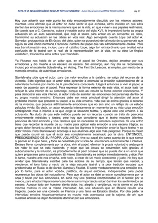 ARTE EN LA EDUCACIÓN BÁSICA REGULAR NIVEL SECUNDARIO Autor: Oscar Jaime MAMANI POCOHUANCA pág. 97
Hay que advertir que este punto ha sido enconadamente discutido por los mismos actores:
mientras unos afirman que el actor no debe sentir lo que expresa, otros insisten en que ellos
sienten las emociones de la misma manera que en la vida, en que «viven» sus papeles realmente.
Se cuenta que a C. Camacho, autora y notable actriz del siglo XVII, le impresionó tanto su propia
actuación en un auto sacramental, que dejó el teatro para entrar en un convento; es decir,
transformó su actuación en las tablas en vida real. Algo semejante cuenta Lope del actor A.
Salvador, protagonista de El rústico del cielo, quien se posesionó de tal modo de su personaje que
siguió su vida como hermano Francisco, nombre del papel que tan admirablemente creara. Pero
esa transformación era, incluso para el católico Lope, algo tan extraordinario que analizó esta
confusión de lo teatral con lo real, de la representación con la vida, en su obra Lo fingido
verdadero, trescientos años antes que Pirandello.
Ya Plutarco nos habla de un actor que, en el papel de Orestes, dejóse arrastrar por sus
emociones y dio muerte a un esclavo en escena. Sin embargo, aun hoy día se recomienda,
incluso por el excelente Boleslavsky, en Acting, The First Six Lessons, el empleo, por medio de la
memoria emotiva, de auténticas emociones.
Stanislavsky pide que el actor, para dar valor emotivo a la palabra, se valga del recurso de la
vivencia. Esto significa que el actor debe aprender a estimular la creación subconsciente de la
naturaleza humana por medio de la psicotécnica consciente. Llegará entonces a vivir el papel, a
sentir de acuerdo con el papel. Para expresar la forma exterior de esta vida, el actor trata de
reflejar la vida interior de su personaje, porque sólo así resulta la forma exterior convincente. Y
para demostrar esa vida interior, el actor trata de asimilar las emociones del personaje dentro de
su propio mundo emotivo. Entonces debe ser meta principal dirigir la atención del actor al
problema interior que presenta su papel, a su vida emotiva, vida que se anima gracias al recurso
de la vivencia, que provoca artificialmente emociones que no son sino un reflejo de un estado
psíquico vivido. Es decir, un actor recuerda intensamente un momento de su vida cuya emoción
corresponde más o menos a la que exige la situación teatral, y aplica este eco emotivo a su
actuación. No dudo de que este método puede ser un recurso cuando se trata de personas
emotivamente retraídas y torpes; pero hay que considerar que el teatro requiere talentos,
personas de fácil emoción y viva fantasía que no necesiten de recursos supremos. Si una actriz
tiene que recordar la muerte de su madre para aplicar esta emoción a una escena trágica, su
propio dolor llenará su alma de tal modo que las lágrimas le impedirán crear la figura teatral y su
dolor ficticio. Pero Stanislavsky aconseja a sus alumnos algo aún más peligroso: Porque lo mejor
que puede ocurrir es que el actor sea completamente arrastrado por la obra. ENTONCES,
PRESCINDIENDO DE SU PROPIA VOLUNTAD, vive su papel sin darse cuenta de lo que siente
ni pensar en lo que hace, y todo se desarrolla por sí solo de una manera subconsciente e intuitiva.
Dejarse llevar completamente por la obra, vivir el papel, eliminar la propia voluntad o aletargarla
sin notar lo que se está haciendo, y dejar que las cosas se desarrollen sólo gracias al
subconsciente y la intuición, es probablemente el peor consejo que se puede dar a un actor que
quiere prepararse para su profesión. El mismo Stanislavsky se corrige inmediatamente, y dice: Por
lo tanto, nuestro arte nos enseña, ante todo, a crear de un modo consciente y justo. No hay que
olvidar que Stanislavsky escribió para los actores de su tiempo, que tenían que vencer, y
vencieron, el tono falso y vacío de la vieja escuela teatral y la peor tradición europea que
predominaba en Rusia: la de Scribe, Sardou y Feuillet. El sentir verdaderamente una emoción era,
por lo tanto, para el actor viciado, patético, de aquel entonces, indispensable para poder
representar las obras del naturalismo. Pero que el actor se deje arrastrar completamente por la
obra y llevar por sus emociones, no sería hoy una práctica recomendable en el teatro; por lo
menos, para el actor hispanoamericano tiene suma importancia saber dominar los sentimientos en
escena. Aunque todo ser humano sienta dolor, ira, alegría o vergüenza, no lo siente ni por los
mismos motivos ni con la misma intensidad. Así, una situación que en México resulta una
tragedia, puede ser una comedia en Francia y una farsa en Estados Unidos. Por otra parte, la
intensidad emotiva hispanoamericana es mucho más acentuada que la sajona; de ahí que
nuestros artistas se dejen fácilmente dominar por sus emociones.
 