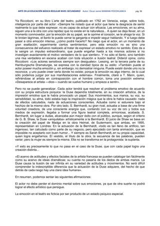 ARTE EN LA EDUCACIÓN BÁSICA REGULAR NIVEL SECUNDARIO Autor: Oscar Jaime MAMANI POCOHUANCA pág. 98
Ya Riccoboni, en su libro L’arte del teatro, publicado en 1762 en Venecia, exige, sobre todo,
inteligencia por parte del actor: «Siempre he notado que el actor que tiene la desgracia de sentir
realmente lo que debe expresar, no es capaz de actuar con eficacia. Las emociones, en su alma,
siguen una a la otra con una rapidez que no existe en la naturaleza... A quien se deja llevar, en un
momento conmovedor, por la emoción de su papel, se le oprime el corazón, se le ahoga la voz. Si
le brotan lágrimas, el llanto le puede cerrar la garganta e impedir seguir hablando. Y si luego debe
pasar a otra emoción intensa, ¿cómo podrá hacerlo? No niego que el actor, en un momento de
gran exaltación, experimente ciertos sentimientos; pero esta emoción no es sino una
consecuencia del esfuerzo realizado al tratar de expresar un estado emotivo no sentido. Esto da a
la sangre un impulso extraordinario, que puede engañar hasta a los mismos actores si no
investigan exactamente el motivo verdadero de lo que sienten». Y no sólo el llanto, sino también
una risa verdadera en escena acaban con toda situación e ilusión teatral. Diderot opina, como
Riccoboni: «Los actores sensitivos siempre son desiguales». Lessing, en la tercera parte de su
Hamburgische Dramaturgie, se expresa con la claridad típica de su estilo: «También puede el
actor poseer mucha emoción y, sin embargo, no demostrar ninguna. Puede existir donde uno no la
reconoce, y uno puede creer verla donde no existe; porque la emoción es algo interno, de lo cual
sólo podemos juzgar por sus manifestaciones externas». Finalmente, citaré a T. Mann, quien,
refiriéndose al artista en contraposición con el hombre común, toma una posición extrema:
«Desaparece el artista —dice— cuando se vuelve humano y empieza a sentir».
Pero no se puede generalizar. Cada actor tendrá que resolver el problema emotivo de acuerdo
con su propia estructura psíquica: la Duse dependía totalmente, en su creación artística, de la
impresión emotiva que le había provocado un papel. Sus movimientos, sus manos, su voz, su
sensibilidad, su alma, todo estaba bajo la inspiración mágica que la obra le había causado: nada
de efectos calculados, nada de actuaciones conscientes. Actuaba como si estuviera bajo el
hechizo de la misma obra. Por otro lado, S. Bernhardt, su gran rival, actuaba a base de una firme
voluntad creadora, de una consciente energía que, contando con su voz de oro y todos sus
medios de expresión, llegaba a formar una figura teatral completa, armoniosa, acabada. S.
Bernhardt, sin lugar a dudas, alcanzaba aún mayor éxito con el público, aunque, según el criterio
de G. B. Shaw, la Duse «aniquilaba» artísticamente a la Bernhardt. El juicio de Shaw se basa en
la creación del papel de Madga en la obra Heimat, de Sudermann, que ambas, en 1895,
representaban en Londres: En la actuación de la Bernhardt, «todo es tan lleno de artificio, tan
ingenioso, tan calculado como parte de su negocio, pero ejecutado con tanta animación, que es
imposible no aceptarlo con buen humor... Y siempre es Sarah Bernhardt,.en su propia capacidad,
quien logra engañarnos. El vestido, el título de la obra, la secuencia de las palabras, pueden
variar; pero la mujer es siempre la misma. Ella no se transforma en la protagonista: la suplanta.
»Y esto es precisamente lo que no pasa en el caso de la Duse, que con cada papel logra una
creación distinta...
»El acervo de actitudes y efectos faciales de la artista francesa se pueden catalogar tan fácilmente
como su acervo de ideas dramáticas: su cuenta no pasaría de los dedos de ambas manos. La
Duse causa la ilusión de ser infinita en su variedad de actitudes y movimientos. No será difícil
comprender la indescriptible diferencia que la actuación de la Duse adquiere, del hecho de que
detrás de cada rasgo hay una clara idea humana».
En resumen, podemos sentar las siguientes afirmaciones:
El actor no debe perder el dominio mental sobre sus emociones, ya que de otra suerte no podrá
lograr el efecto artístico que persigue.
La emoción en el teatro es ficticia por ser producto de un estado psíquico especial.
 