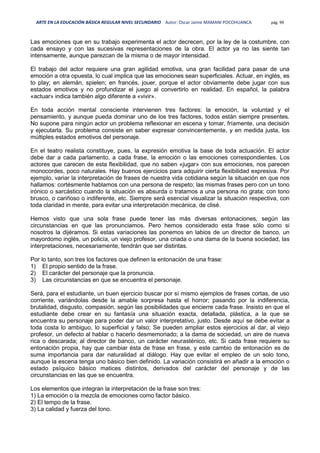 ARTE EN LA EDUCACIÓN BÁSICA REGULAR NIVEL SECUNDARIO Autor: Oscar Jaime MAMANI POCOHUANCA pág. 99
Las emociones que en su trabajo experimenta el actor decrecen, por la ley de la costumbre, con
cada ensayo y con las sucesivas representaciones de la obra. El actor ya no las siente tan
intensamente, aunque parezcan de la misma o de mayor intensidad.
El trabajo del actor requiere una gran agilidad emotiva, una gran facilidad para pasar de una
emoción a otra opuesta, lo cual implica que las emociones sean superficiales. Actuar, en inglés, es
to play; en alemán, spielen; en francés, jouer, porque el actor obviamente debe jugar con sus
estados emotivos y no profundizar el juego al convertirlo en realidad. En español, la palabra
«actuar» indica también algo diferente a «vivir».
En toda acción mental consciente intervienen tres factores: la emoción, la voluntad y el
pensamiento, y aunque pueda dominar uno de los tres factores, todos están siempre presentes.
No supone para ningún actor un problema reflexionar en escena y tomar, fríamente, una decisión
y ejecutarla. Su problema consiste en saber expresar convincentemente, y en medida justa, los
múltiples estados emotivos del personaje.
En el teatro realista constituye, pues, la expresión emotiva la base de toda actuación. El actor
debe dar a cada parlamento, a cada frase, la emoción o las emociones correspondientes. Los
actores que carecen de esta flexibilidad, que no saben «jugar» con sus emociones, nos parecen
monocordes, poco naturales. Hay buenos ejercicios para adquirir cierta flexibilidad expresiva. Por
ejemplo, variar la interpretación de frases de nuestra vida cotidiana según la situación en que nos
hallamos: cortésmente hablamos con una persona de respeto; las mismas frases pero con un tono
irónico o sarcástico cuando la situación es absurda o tratamos a una persona no grata; con tono
brusco, o cariñoso o indiferente, etc. Siempre será esencial visualizar la situación respectiva, con
toda claridad in mente, para evitar una interpretación mecánica, de clisé.
Hemos visto que una sola frase puede tener las más diversas entonaciones, según las
circunstancias en que las pronunciamos. Pero hemos considerado esta frase sólo como si
nosotros la dijéramos. Si estas variaciones las ponemos en labios de un director de banco, un
mayordomo inglés, un policía, un viejo profesor, una criada o una dama de la buena sociedad, las
interpretaciones, necesariamente, tendrán que ser distintas.
Por lo tanto, son tres los factores que definen la entonación de una frase:
1) El propio sentido de la frase.
2) El carácter del personaje que la pronuncia.
3) Las circunstancias en que se encuentra el personaje.
Será, para el estudiante, un buen ejercicio buscar por sí mismo ejemplos de frases cortas, de uso
corriente, variándolas desde la amable sorpresa hasta el horror; pasando por la indiferencia,
brutalidad, disgusto, compasión, según las posibilidades que encierre cada frase. Insisto en que el
estudiante debe crear en su fantasía una situación exacta, detallada, plástica, a la que se
encuentra su personaje para poder dar un valor interpretativo, justo. Desde aquí se debe evitar a
toda costa lo ambiguo, lo superficial y falso; Se pueden ampliar estos ejercicios al dar, al viejo
profesor, un defecto al hablar o hacerlo desmemoriado; a la dama de sociedad, un aire de nueva
rica o descarada; al director de banco, un carácter neurasténico, etc. Si cada frase requiere su
entonación propia, hay que cambiar ésta de frase en frase, y este cambio de entonación es de
suma importancia para dar naturalidad al diálogo. Hay que evitar el empleo de un solo tono,
aunque la escena tenga uno básico bien definido. La variación consistirá en añadir a la emoción o
estado psíquico básico matices distintos, derivados del carácter del personaje y de las
circunstancias en las que se encuentra.
Los elementos que integran la interpretación de la frase son tres:
1) La emoción o la mezcla de emociones como factor básico.
2) El tempo de la frase.
3) La calidad y fuerza del tono.
 