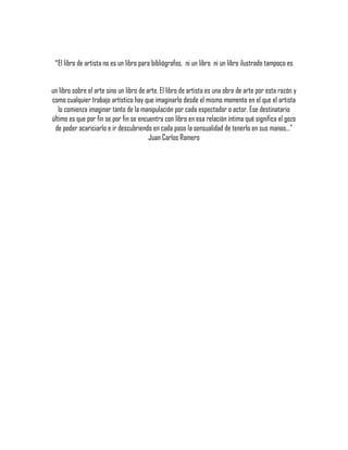 "El libro de artista no es un libro para bibliógrafos, ni un libro ni un libro ilustrado tampoco es
un libro sobre el arte sino un libro de arte. El libro de artista es una obra de arte por esta razón y
como cualquier trabajo artístico hay que imaginarlo desde el mismo momento en el que el artista
lo comienza imaginar tanto de la manipulación por cada espectador o actor. Ese destinatario
último es que por fin se por fin se encuentra con libro en esa relación íntima qué significa el gozo
de poder acariciarlo e ir descubriendo en cada paso la sensualidad de tenerlo en sus manos…"
Juan Carlos Romero
 