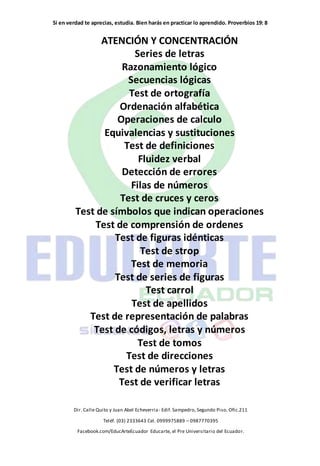 Si en verdad te aprecias, estudia. Bien harás en practicar lo aprendido. Proverbios 19: 8
Dir. Calle Quito y Juan Abel Echeverria- Edif. Sampedro, Segundo Piso. Ofic.211
Teléf. (03) 2333643 Cel. 0999975889 – 0987770395
Facebook.com/EducArteEcuador Educarte, el Pre Universitario del Ecuador.
ATENCIÓN Y CONCENTRACIÓN
Series de letras
Razonamiento lógico
Secuencias lógicas
Test de ortografía
Ordenación alfabética
Operaciones de calculo
Equivalencias y sustituciones
Test de definiciones
Fluidez verbal
Detección de errores
Filas de números
Test de cruces y ceros
Test de símbolos que indican operaciones
Test de comprensión de ordenes
Test de figuras idénticas
Test de strop
Test de memoria
Test de series de figuras
Test carrol
Test de apellidos
Test de representación de palabras
Test de códigos, letras y números
Test de tomos
Test de direcciones
Test de números y letras
Test de verificar letras
 