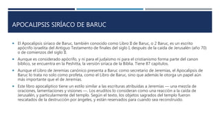 APOCALIPSIS SIRÍACO DE BARUC
 El Apocalipsis siríaco de Baruc, también conocido como Libro II de Baruc, o 2 Baruc, es un escrito
apócrifo israelita del Antiguo Testamento de finales del siglo I, después de la caída de Jerusalén (año 70)
o de comienzos del siglo II.
 Aunque es considerado apócrifo, y ni para el judaísmo ni para el cristianismo forma parte del canon
bíblico, se encuentra en la Peshitta, la versión siríaca de la Biblia. Tiene 87 capítulos.
 Aunque el Libro de Jeremías canónico presenta a Baruc como secretario de Jeremías, el Apocalipsis de
Baruc lo trata no solo como profeta, como el Libro de Baruc, sino que además le otorga un papel aún
más importante que el de Jeremías.
 Este libro apocalíptico tiene un estilo similar a las escrituras atribuidas a Jeremías ― una mezcla de
oraciones, lamentaciones y visiones ―. Los eruditos lo consideran como una reacción a la caída de
Jerusalén, y particularmente del templo. Según el texto, los objetos sagrados del templo fueron
rescatados de la destrucción por ángeles, y están reservados para cuando sea reconstruido.
 