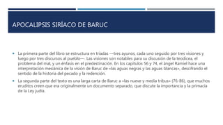 APOCALIPSIS SIRÍACO DE BARUC
 La primera parte del libro se estructura en tríadas ―tres ayunos, cada uno seguido por tres visiones y
luego por tres discursos al pueblo―. Las visiones son notables para su discusión de la teodicea, el
problema del mal, y un énfasis en el predestinación. En los capítulos 56 y 74, el ángel Ramiel hace una
interpretación mesiánica de la visión de Baruc de «las aguas negras y las aguas blancas», descifrando el
sentido de la historia del pecado y la redención.
 La segunda parte del texto es una larga carta de Baruc a «las nueve y media tribus» (76-86), que muchos
eruditos creen que era originalmente un documento separado, que discute la importancia y la primacía
de la Ley judía.
 