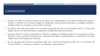 CANONICIDAD
 Aunque no está en la Biblia hebrea, se encuentra en la Septuaginta, en la Biblia ortodoxa de Eritrea /
Etiopía, y también en la versión griega de Teodoción. Para los que pertenecen a la Iglesia católica y
ortodoxa, Baruc es inspirado y por lo tanto canónico.
 En efecto, este libro solo aparece en la versión griega de los LXX y en la Vulgata latina . En estas dos
biblias, forma con Lamentaciones un apéndice conceptual al Libro de Jeremías.
 Atanasio (367 d.C.), Cirilo de Jerusalén (c 350 d.C.) y Epifanio de Salamina (385 d.C.) enumeraron el Libro
de Baruc como canónico. Atanasio dice "Jeremías con Baruc, Lamentaciones y la epístola"; los otros
Padres ofrecen formulaciones similares.
 En los decretos del Concilio de Laodicea (364 d.C.), Concilio de Florencia (1442 d.C.) y el Concilio de
Trento (1546 d.C.) "Jeremías con Baruc" es declarado como canónico.
 