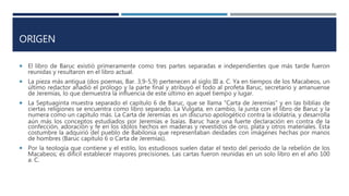 ORIGEN
 El libro de Baruc existió primeramente como tres partes separadas e independientes que más tarde fueron
reunidas y resultaron en el libro actual.
 La pieza más antigua (dos poemas, Bar. 3,9-5,9) pertenecen al siglo III a. C. Ya en tiempos de los Macabeos, un
último redactor añadió el prólogo y la parte final y atribuyó el todo al profeta Baruc, secretario y amanuense
de Jeremías, lo que demuestra la influencia de este último en aquel tiempo y lugar.
 La Septuaginta muestra separado el capítulo 6 de Baruc, que se llama "Carta de Jeremías" y en las biblias de
ciertas religiones se encuentra como libro separado. La Vulgata, en cambio, la junta con el libro de Baruc y la
numera como un capítulo más. La Carta de Jeremías es un discurso apologético contra la idolatría, y desarrolla
aún más los conceptos estudiados por Jeremías e Isaías. Baruc hace una fuerte declaración en contra de la
confección, adoración y fe en los ídolos hechos en maderas y revestidos de oro, plata y otros materiales. Esta
costumbre la adquirió del pueblo de Babilonia que representaban deidades con imágenes hechas por manos
de hombres (Baruc capítulo 6 o Carta de Jeremías).
 Por la teología que contiene y el estilo, los estudiosos suelen datar el texto del período de la rebelión de los
Macabeos; es difícil establecer mayores precisiones. Las cartas fueron reunidas en un solo libro en el año 100
a. C.
 