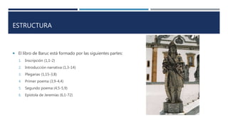ESTRUCTURA
 El libro de Baruc está formado por las siguientes partes:
1. Inscripción (1,1-2)
2. Introducción narrativa (1,3-14)
3. Plegarias (1,15-3,8)
4. Primer poema (3,9-4,4)
5. Segundo poema (4,5-5,9)
6. Epístola de Jeremías (6,1-72)
 