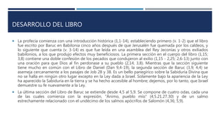 DESARROLLO DEL LIBRO
 La profecía comienza con una introducción histórica (1,1-14), estableciendo primero (v. 1-2) que el libro
fue escrito por Baruc en Babilonia cinco años después de que Jerusalén fue quemada por los caldeos, y
lo siguiente que cuenta (v. 3-14) es que fue leída en una asamblea del Rey Jeconías y otros exiliados
babilonios, a los que produjo efectos muy beneficiosos. La primera sección en el cuerpo del libro (1,15;
3,8) contiene una doble confesión de los pecados que condujeron al exilio (1,15 - 2,25; 2,6-13) junto con
una oración para que Dios al fin perdonase a su pueblo (2,14; 3,8). Mientras que la sección siguiente
tiene mucho en común con el Libro de Daniel (Dan 9,4-19), la segunda sección de Baruc (3,9; 4,4) se
asemeja cercanamente a los pasajes de Job 28 y 38. Es un bello panegírico sobre la Sabiduría Divina que
no se halla en ningún otro lugar excepto en la Ley dada a Israel. Solamente bajo la apariencia de la Ley
ha aparecido la Sabiduría en la tierra y se ha hecho accesible al hombre; dejemos, por lo tanto, que Israel
demuestre su fe nuevamente a la Ley.
 La última sección del Libro de Baruc se extiende desde 4,5 al 5,9. Se compone de cuatro odas, cada una
de las cuales comienza con la expresión, “Ánimo, pueblo mío” (4,5.21.27.30) y de un salmo
estrechamente relacionado con el undécimo de los salmos apócrifos de Salomón (4,36; 5,9).
 