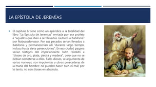 LA EPÍSTOLA DE JEREMÍAS
 El capítulo 6 tiene como un apéndice a la totalidad del
libro “La Epístola de Jeremías” enviada por ese profeta
a “aquellos que iban a ser llevados cautivos a Babilonia”
por Nabucodonosor. Por sus pecados serían llevados a
Babilonia y permanecerían allí “durante largo tiempo,
incluso hasta siete generaciones”. En esa ciudad pagana
serían testigos del impresionante culto rendido a
“dioses de oro, plata, piedra y madera”, pero que no se
debían someterse a ellos. Tales dioses, se argumenta de
varias maneras, son impotentes y obras perecederas de
la mano del hombre; no pueden hacer bien ni mal; por
lo tanto, no son dioses en absoluto.
 