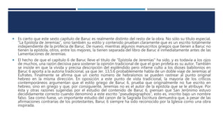  Es cierto que este sexto capítulo de Baruc es realmente distinto del resto de la obra. No sólo su título especial,
“La Epístola de Jeremías”, sino también su estilo y contenido prueban claramente que es un escrito totalmente
independiente de la profecía de Baruc. De nuevo, mientras algunos manuscritos griegos que tienen a Baruc no
tienen la epístola, otros, entre los mejores, la tienen separada del libro de Baruc e inmediatamente antes de las
Lamentaciones de Jeremías.
 El hecho de que el capítulo 6 de Baruc lleve el titulo de “Epístola de Jeremías” ha sido, y es todavía a los ojos
de muchos, una razón decisiva para sostener la opinión tradicional de que el gran profeta es su autor. También
se insiste en que la vívida y precisa descripción del espléndido pero infame culto a los dioses babilonios en
Baruc 6 aporta a la autoría tradicional, ya que Jer. 13,5.6 probablemente habla de un doble viaje de Jeremías al
Éufrates. Finalmente se afirma que un cierto número de hebraísmos se pueden rastrear al punto original
hebreo en la misma dirección. En oposición a este punto de vista tradicional, la mayoría de los críticos
contemporáneos argumentan que el estilo griego de Baruc 6, prueba que originalmente no fue escrito en
hebreo, sino en griego y que, por consiguiente, Jeremías no es el autor de la epístola que se le atribuye. Por
ésta y otras razones sugeridas por el estudio del contenido de Baruc 6, piensan que San Jerónimo estuvo
decididamente correcto cuando denominó a este escrito “pseudepigraphos”, esto es, inscrito bajo un nombre
falso. Sea como fuese, un importante estudio del canon de la Sagrada Escritura demuestra que, a pesar de las
afirmaciones contrarias de los protestantes, Baruc 6 siempre ha sido reconocido por la Iglesia como una obra
inspirada.
 