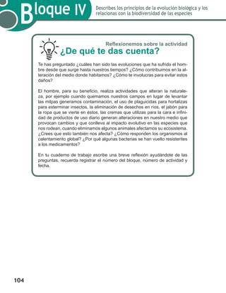 104
Bloque IV Describes los principios de la evolución biológica y los
relacionas con la biodiversidad de las especies
Reflexionemos sobre la actividad
¿De qué te das cuenta?
Te has preguntado ¿cuáles han sido las evoluciones que ha sufrido el hom-
bre desde que surge hasta nuestros tiempos? ¿Cómo contribuimos en la al-
teración del medio donde habitamos? ¿Cómo te involucras para evitar estos
daños?
El hombre, para su beneficio, realiza actividades que alteran la naturale-
za, por ejemplo cuando quemamos nuestros campos en lugar de levantar
las milpas generamos contaminación, el uso de plaguicidas para hortalizas
para exterminar insectos, la eliminación de desechos en ríos, el jabón para
la ropa que se vierte en éstos, las cremas que utilizas para la cara e infini-
dad de productos de uso diario generan alteraciones en nuestro medio que
provocan cambios y que conlleva al impacto evolutivo en las especies que
nos rodean, cuando eliminamos algunos animales afectamos su ecosistema.
¿Crees que esto también nos afecta? ¿Cómo responden los organismos al
calentamiento global? ¿Por qué algunas bacterias se han vuelto resistentes
a los medicamentos?
En tu cuaderno de trabajo escribe una breve reflexión ayudándote de las
preguntas, recuerda registrar el número del bloque, número de actividad y
fecha.
 