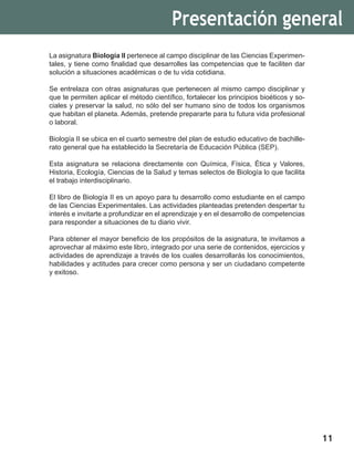 11
La asignatura Biología II pertenece al campo disciplinar de las Ciencias Experimen-
tales, y tiene como finalidad que desarrolles las competencias que te faciliten dar
solución a situaciones académicas o de tu vida cotidiana.
Se entrelaza con otras asignaturas que pertenecen al mismo campo disciplinar y
que te permiten aplicar el método científico, fortalecer los principios bioéticos y so-
ciales y preservar la salud, no sólo del ser humano sino de todos los organismos
que habitan el planeta. Además, pretende prepararte para tu futura vida profesional
o laboral.
Biología II se ubica en el cuarto semestre del plan de estudio educativo de bachille-
rato general que ha establecido la Secretaría de Educación Pública (SEP).
Esta asignatura se relaciona directamente con Química, Física, Ética y Valores,
Historia, Ecología, Ciencias de la Salud y temas selectos de Biología lo que facilita
el trabajo interdisciplinario.
El libro de Biología II es un apoyo para tu desarrollo como estudiante en el campo
de las Ciencias Experimentales. Las actividades planteadas pretenden despertar tu
interés e invitarte a profundizar en el aprendizaje y en el desarrollo de competencias
para responder a situaciones de tu diario vivir.
Para obtener el mayor beneficio de los propósitos de la asignatura, te invitamos a
aprovechar al máximo este libro, integrado por una serie de contenidos, ejercicios y
actividades de aprendizaje a través de los cuales desarrollarás los conocimientos,
habilidades y actitudes para crecer como persona y ser un ciudadano competente
y exitoso.
Presentación general
 