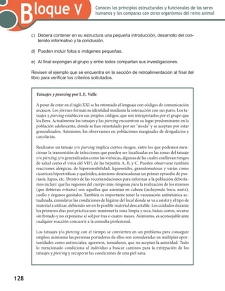 128
Bloque V Conoces los principios estructurales y funcionales de los seres
humanos y los comparas con otros organismos del reino animal
c)	 Deberá contener en su estructura una pequeña introducción, desarrollo del con-
tenido informativo y la conclusión.
d)	 Pueden incluir fotos o imágenes pequeñas.
e)	 Al final expongan al grupo y entre todos compartan sus investigaciones.
Revisen el ejemplo que se encuentra en la sección de retroalimentación al final del
libro para verificar los criterios solicitados.
Tatuajes y pearcing por L.E. Valle
A pesar de estar en el siglo XXI se ha retomado el lenguaje con códigos de comunicación
arcaicos. Los jóvenes forman su identidad mediante la interacción con sus pares. Los ta-
tuajes y piercing establecen sus propios códigos, que son interpretados por el grupo que
los lleva. Actualmente los tatuajes y los piercing encuentran su lugar predominante en la
población adolescente, donde se han reinstalado por ser "moda" y se aceptan por estar
generalizados. Asimismo, los observamos en poblaciones marginales de drogadictos y
carcelarias.
Realizarse un tatuaje y/o piercing implica ciertos riesgos, entre los que podemos men-
cionar la transmisión de infecciones que pueden ser localizadas en las zonas del tatuaje
y/o piercing; y/o generalizadas como las virósicas, algunas de las cuales conllevan riesgos
de salud como el virus del VIH, de las hepatitis A, B, y C. Pueden observarse también
reacciones alérgicas, de hipersensibilidad, liquenoides, granulomatosas y varias como
cicatrices hipertróficas y queloides; asimismo desencadenar un primer episodio de pso-
riasis, lupus, etc. Dentro de las recomendaciones para informar a la población debería-
mos incluir: que las regiones del cuerpo más riesgosas para la realización de los mismos
(que debieran evitarse) son aquellas que asientan en cabeza (incluyendo boca, nariz),
cuello y órganos genitales. También es importante tener la vacunación antitetánica ac-
tualizada, considerar las condiciones de higiene del local donde se va a asistir y el tipo de
material a utilizar, debiendo ser en lo posible material descartable. Los cuidados durante
los primeros días post práctica son: mantener la zona limpia y seca, baños cortos, secarse
sin frotado y no exponerse al sol por tres o cuatro meses. Asimismo, es aconsejable ante
cualquier reacción concurrir a la consulta profesional.
Los tatuajes y/o piercing con el tiempo se convierten en un problema para conseguir
empleo; asimismo las personas portadoras de ellos son consideradas en múltiples opor-
tunidades como antisociales, agresivos, inmaduros, que no aceptan la autoridad. Todo
lo mencionado condiciona al individuo a buscar caminos para la extirpación de los
tatuajes y piercing y recuperar las condiciones de una piel sana.
 