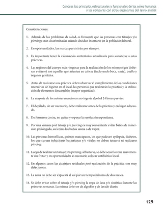 129
Conoces los principios estructurales y funcionales de los seres humanos
y los comparas con otros organismos del reino animal
Consideraciones:
1.	 Además de los problemas de salud, es frecuente que las personas con tatuajes y/o
piercings sean discriminadas cuando decidan insertarse en la población laboral.
2.	 En oportunidades, las marcas persistirán por siempre.
3.	 Es importante tener la vacunación antitetánica actualizada para someterse a estas
prácticas.
4.	 Las regiones del cuerpo más riesgosas para la realización de los mismos (que debie-
ran evitarse) son aquellas que asientan en cabeza (incluyendo boca, nariz), cuello y
órganos genitales.
5.	 Antes de realizarse una práctica deben observar el cumplimiento de las condiciones
necesarias de higiene en el local, las personas que realizarán la práctica y la utiliza-
ción de elementos descartables (mayor seguridad).
6.	 La mayoría de los autores mencionan no ingerir alcohol 24 horas previas.
7.	 El depilado, de ser necesario, debe realizarse antes de la práctica y en lugar adecua-
do.
8.	 De formarse costra, no quitar y esperar la resolución espontánea.
9.	 Por una semana post tatuaje y/o piercing es muy conveniente evitar baños de inmer-
sión prolongada, así como los baños sauna o de vapor.
10.	Las personas hemofílicas, quienes marcapasos, los que padecen epilepsia, diabetes,
los que cursan infecciones bacterianas y/o virales no deben tatuarse ni realizarse
piercing.
11.	Luego de realizar un tatuaje y/o piercing, al bañarse, se debe secar la zona suavemen-
te sin frotar y en oportunidades es necesario colocar antibiótico local.
12.	En algunos casos las cicatrices residuales post-realización de la práctica son muy
defectuosas.
13.	La zona no debe ser expuesta al sol por un tiempo mínimo de dos meses.
14.	Se debe evitar sobre el tatuaje y/o piercing la ropa de lana y/o sintética durante las
primeras semanas. La misma debe ser de algodón y de lavado diario.
 