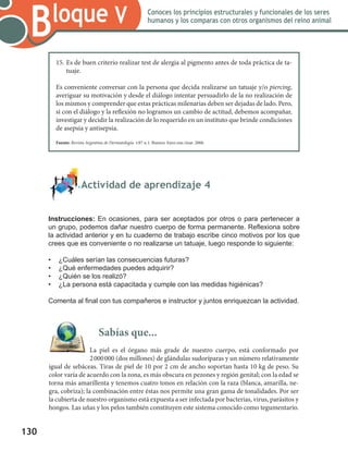 130
Bloque V Conoces los principios estructurales y funcionales de los seres
humanos y los comparas con otros organismos del reino animal
	 Actividad de aprendizaje 4
Instrucciones: En ocasiones, para ser aceptados por otros o para pertenecer a
un grupo, podemos dañar nuestro cuerpo de forma permanente. Reflexiona sobre
la actividad anterior y en tu cuaderno de trabajo escribe cinco motivos por los que
crees que es conveniente o no realizarse un tatuaje, luego responde lo siguiente:
•	 ¿Cuáles serían las consecuencias futuras?
•	 ¿Qué enfermedades puedes adquirir?
•	 ¿Quién se los realizó?
•	 ¿La persona está capacitada y cumple con las medidas higiénicas?
Comenta al final con tus compañeros e instructor y juntos enriquezcan la actividad.
Sabías que...
La piel es el órgano más grade de nuestro cuerpo, está conformado por
2 000 000 (dos millones) de glándulas sudoríparas y un número relativamente
igual de sebáceas. Tiras de piel de 10 por 2 cm de ancho soportan hasta 10 kg de peso. Su
color varía de acuerdo con la zona, es más obscura en pezones y región genital; con la edad se
torna más amarillenta y tenemos cuatro tonos en relación con la raza (blanca, amarilla, ne-
gra, cobriza); la combinación entre éstas nos permite una gran gama de tonalidades. Por ser
la cubierta de nuestro organismo está expuesta a ser infectada por bacterias, virus, parásitos y
hongos. Las uñas y los pelos también constituyen este sistema conocido como tegumentario.
15.	Es de buen criterio realizar test de alergia al pigmento antes de toda práctica de ta-
tuaje.
Es conveniente conversar con la persona que decida realizarse un tatuaje y/o piercing,
averiguar su motivación y desde el diálogo intentar persuadirlo de la no realización de
los mismos y comprender que estas prácticas milenarias deben ser dejadas de lado. Pero,
si con el diálogo y la reflexión no logramos un cambio de actitud, debemos acompañar,
investigar y decidir la realización de lo requerido en un instituto que brinde condiciones
de asepsia y antisepsia.
Fuente: Revista Argentina de Dermatología. v.87 n.1. Buenos Aires ene./mar. 2006.
 