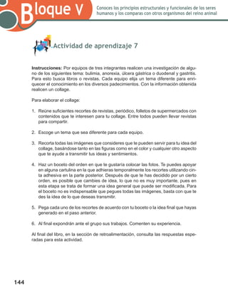 144
Bloque V Conoces los principios estructurales y funcionales de los seres
humanos y los comparas con otros organismos del reino animal
	 Actividad de aprendizaje 7
Instrucciones: Por equipos de tres integrantes realicen una investigación de algu-
no de los siguientes tema: bulimia, anorexia, úlcera gástrica o duodenal y gastritis.
Para esto busca libros o revistas. Cada equipo elija un tema diferente para enri-
quecer el conocimiento en los diversos padecimientos. Con la información obtenida
realicen un collage.
Para elaborar el collage:
1.	 Reúne suficientes recortes de revistas, periódico, folletos de supermercados con
contenidos que te interesen para tu collage. Entre todos pueden llevar revistas
para compartir.
2.	 Escoge un tema que sea diferente para cada equipo.
3.	 Recorta todas las imágenes que consideres que te pueden servir para tu idea del
collage, basándose tanto en las figuras como en el color y cualquier otro aspecto
que te ayude a transmitir tus ideas y sentimientos.
4.	 Haz un boceto del orden en que te gustaría colocar las fotos. Te puedes apoyar
en alguna cartulina en la que adhieras temporalmente los recortes utilizando cin-
ta adhesiva en la parte posterior. Después de que te has decidido por un cierto
orden, es posible que cambies de idea, lo que no es muy importante, pues en
esta etapa se trata de formar una idea general que puede ser modificada. Para
el boceto no es indispensable que pegues todas las imágenes, basta con que te
des la idea de lo que deseas transmitir.
5.	 Pega cada uno de los recortes de acuerdo con tu boceto o la idea final que hayas
generado en el paso anterior.
6.	 Al final expondrán ante el grupo sus trabajos. Comenten su experiencia.
Al final del libro, en la sección de retroalimentación, consulta las respuestas espe-
radas para esta actividad.
 