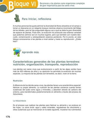 176
Bloque VI Reconoces a las plantas como organismos complejos
de gran importancia para los seres vivos
	
	 Para iniciar, reflexiona
A muchas personas les gusta admirar la diversidad de flores silvestres en el campo o
tomar un descanso en un relajante bosque mientras observa movimiento del follaje
de los árboles, pero te has preguntado alguna vez a qué se debe la gran diversidad
de especie de plantas. Pues bien, la evolución ha producido esa extensa variedad
que podemos admirar aún en muchos lugares, pero que también con nuestro des-
cuido, contaminación y sobrepoblación estamos perdiendo. Por lo pronto, en este
bloque conoceremos a las plantas a nivel celular y hasta su reproducción. ¿Estás
listo?
	 Aprende más
Características generales de las plantas terrestres:
nutrición, organización, transporte, reproducción
Las plantas son seres vivos que evolucionaron a partir de las algas verdes hace
más de 450 millones de años y su aparición ha permitido la evolución de muchas
especies. La mayoría de las plantas son terrestres, es decir, viven en la tierra.
Nutrición
A diferencia de los demás seres vivos, las plantas tienen una característica especial:
fabrican su propio alimento. La nutrición de las plantas comienza cuando toman
sustancias del suelo como agua y minerales, y absorben dióxido de carbono del
entorno, para transformalos posteriornemente en alimento a través del proceso de
fotosíntesis.
La fotosíntesis
Es el proceso que realizan las plantas para fabricar su alimento y se produce en
las hojas. La savia bruta: agua y sales minerales, reguladores de crecimiento y
otras sustancias que se mencionan en la tabla siguiente, muestran los nutrimentos
 