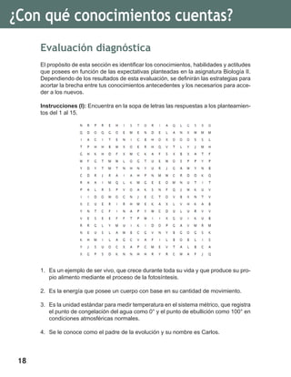 18
¿Con qué conocimientos cuentas?
Evaluación diagnóstica
El propósito de esta sección es identificar los conocimientos, habilidades y actitudes
que posees en función de las expectativas planteadas en la asignatura Biología II.
Dependiendo de los resultados de esta evaluación, se definirán las estrategias para
acortar la brecha entre tus conocimientos antecedentes y los necesarios para acce-
der a los nuevos.
Instrucciones (I): Encuentra en la sopa de letras las respuestas a los planteamien-
tos del 1 al 15.
1.	 Es un ejemplo de ser vivo, que crece durante toda su vida y que produce su pro-
pio alimento mediante el proceso de la fotosíntesis.
2.	 Es la energía que posee un cuerpo con base en su cantidad de movimiento.
3.	 Es la unidad estándar para medir temperatura en el sistema métrico, que registra
el punto de congelación del agua como 0° y el punto de ebullición como 100° en
condiciones atmosféricas normales.
4.	 Se le conoce como el padre de la evolución y su nombre es Carlos.
 