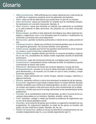 192
Glosario
•	 ADN recombinante: ADN artificial que es creado utilizando dos o más series de
un ADN de un organismo existente como los plásmidos de bacterias.
•	 Alelo: cada una de las alternativas que puede tener un gen de un carácter.
•	 Alelo dominante: aquel que transmite un carácter que se manifiesta siempre.
Se representa con una letra mayúscula. Ejemplo, A.
•	 Alelo recesivo: aquel que transmite un carácter que solamente se manifiesta
si no está presente el alelo dominante. Se presenta con una letra minúscula.
Ejemplo, a.
•	 Biotecnología: se refiere a toda aplicación tecnológica que utilice sistemas bio-
lógicos y organismos vivos o sus derivados para la creación o modificación de
productos o procesos para usos específicos.
•	 Bronquiolos: grandes conductos pulmonares a través de los cuales penetra el
aire.
•	 Célula germinativa: células que contienen el material genético que se transmite
a la siguiente generación. Se conocen también como gametos.
•	 Célula sexual: aquellas que forman los gametos tanto femenino como masculi-
no, óvulos y espermatozoides respectivamente.
•	 Célula somática: aquellas células que forman un conjunto de tejidos y órganos
de un ser vivo, procedentes de células madre originadas durante el desarrollo
embrionario.
•	 Centrómero: lugar del cromosoma donde las cromátidas hacen contacto.
•	 Condensación: compactación de las moléculas de ADN. El resultado es que los
cromosomas se hacen más cortos.
•	 Defecación: eliminación de heces del conducto digestivo a través del recto.
•	 Empaquetamiento: proceso en el que la célula acomoda el ADN en el núcleo
para almacenarlo y, de acuerdo con el orden en que lo hace (niveles), cumplir
funciones específicas.
•	 Espora: célula reproducida por ciertos hongos, plantas (musgos, helechos) y
algunas bacterias.
•	 Estoma: pequeños orificios o poros que atraviesan la epidermis de las plantas.
•	 Eucarionte: organismo cuyas célula o células tienen un núcleo definido, llamado
también verdadero que contiene el material genético, es decir, con una membra-
na nuclear que separa a esta estructura de los otros componentes de la célula.
•	 Evolución: cambio que ocurre a lo largo del tiempo en las características de las
poblaciones.
•	 Fenotipo: es la manifestación externa del genotipo, es decir, la suma de los ca-
racteres observables en un individuo. Ejemplo, amarillo, verde, liso.
•	 Fósil: impresión, vestigio o molde que denota la existencia de organismos que
no son de la época geológica actual.
•	 Genotipo: es el conjunto de genes que contiene un organismo heredado de sus
progenitores. En organismos diploides, la mitad de los genes se heredan del
padre y la otra mitad de la madre. Ejemplo, AA, Aa, aa.
•	 Gráfico de dispersión: gráfico en el que se describe el comportamiento de una
variable independiente (eje X) y una variable dependiente (eje Y).
 