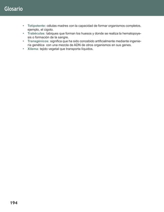 194
•	 Totipotente: células madres con la capacidad de formar organismos completos,
ejemplo, el cigoto.
•	 Trabéculas: tabiques que forman los huesos y donde se realiza la hematopoye-
sis o formación de la sangre.
•	 Transgénicos: significa que ha sido concebido artificialmente mediante ingenie-
ría genética con una mezcla de ADN de otros organismos en sus genes.
•	 Xilema: tejido vegetal que transporta líquidos.
Glosario
 