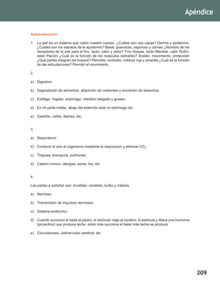 209
Apéndice
Autoevaluación
1.	 La piel es un sistema que cubre nuestro cuerpo. ¿Cuáles son sus capas? Dermis y epidermis.
¿Cuáles son los estratos de la epidermis? Basal, granuloso, espinoso y córneo ¿Nombre de los
receptores de la piel para el frío, tacto, calor y dolor? Frío Krause, tacto Merckel, calor Rufini,
dolor Paccini ¿Cuál es la función de los músculos estriados? Sostén, movimiento, protección
¿Qué partes integran los huesos? Periostio, endostio, médula roja y amarilla ¿Cuál es la función
de las articulaciones? Permitir el movimiento.
2.
a)	Digestivo
b)	 Degradación de alimentos, absorción de nutrientes y excreción de desechos.
c)	 Esófago, hígado, estómago, intestino delgado y grueso.
d)	 En mi parte media, abajo del esternón está mi estómago etc.
e)	 Gastritis, colitis, diarrea, etc.
3.
a)	Respiratorio
b)	 Conducir el aire al organismo mediante la respiración y eliminar CO2
.
c)	 Tráquea, bronquios, pulmones.
d)	 Catarro común, alergias, asma, tos, etc.
4.
Las partes a señañar son: encéfalo, cerebelo, bulbo y médula.
a)	Nervioso.
b)	 Transmisión de impulsos nerviosos.
c)	 Sistema endócrino.
d)	 Cuando succiona el bebé el pezón, el estímulo viaja al cerebro, lo estimula y libera una hormona
(prolactina) que produce leche, entre más succione el bebé más leche se produce.
e)	 Convulsiones, cisticercosis cerebral, etc.
 