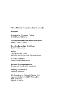 Telebachillerato Comunitario. Cuarto semestre
Biología II
Secretaría de Educación Pública
Emilio Chuayffet Chemor
Subsecretaría de Educación Media Superior
Rodolfo Tuirán Gutiérrez
Dirección General del Bachillerato
Carlos Santos Ancira
Autores
Patricia González Pérez
María del Carmen Verónica Uriarte Zambrano
Asesoría académica
Marcos Jesús Núñez Linares
Asesoría técnico-pedagógica
Dirección de Coordinación Académica
Diseño y diagramación
Saúl Ríos Bernáldez
D.R. Secretaría de Educación Pública, 2015
Argentina 28, Centro, 06020, México, D.F.
ISBN: En trámite
Impreso en México
 