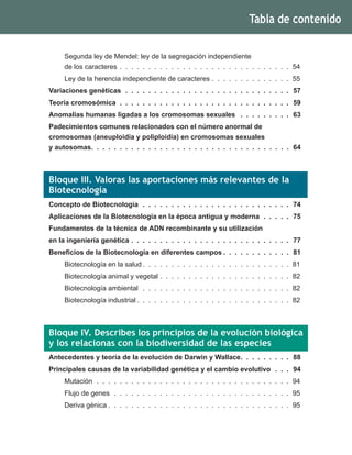 Segunda ley de Mendel: ley de la segregación independiente
de los caracteres .  .  .  .  .  .  .  .  .  .  .  .  .  .  .  .  .  .  .  .  .  .  .  .  .  .  .  .  .  .  .54
Ley de la herencia independiente de caracteres .  .  .  .  .  .  .  .  .  .  .  .  .  .  .55
Variaciones genéticas .  .  .  .  .  .  .  .  .  .  .  .  .  .  .  .  .  .  .  .  .  .  .  .  .  .  .  .  .  .57
Teoría cromosómica .  .  .  .  .  .  .  .  .  .  .  .  .  .  .  .  .  .  .  .  .  .  .  .  .  .  .  .  .  .  .59
Anomalías humanas ligadas a los cromosomas sexuales  .  .  .  .  .  .  .  .  .  .63
Padecimientos comunes relacionados con el número anormal de
cromosomas (aneuploidía y poliploidía) en cromosomas sexuales
y autosomas .  .  .  .  .  .  .  .  .  .  .  .  .  .  .  .  .  .  .  .  .  .  .  .  .  .  .  .  .  .  .  .  .  .  . 64
Bloque III. Valoras las aportaciones más relevantes de la
Biotecnología
Concepto de Biotecnología .  .  .  .  .  .  .  .  .  .  .  .  .  .  .  .  .  .  .  .  .  .  .  .  .  .  .74
Aplicaciones de la Biotecnología en la época antigua y moderna .  .  .  .  .  .75
Fundamentos de la técnica de ADN recombinante y su utilización
en la ingeniería genética .  .  .  .  .  .  .  .  .  .  .  .  .  .  .  .  .  .  .  .  .  .  .  .  .  .  .  .  .77
Beneficios de la Biotecnología en diferentes campos  .  .  .  .  .  .  .  .  .  .  .  . 81
Biotecnología en la salud  .  .  .  .  .  .  .  .  .  .  .  .  .  .  .  .  .  .  .  .  .  .  .  .  .  . 81
Biotecnología animal y vegetal .  .  .  .  .  .  .  .  .  .  .  .  .  .  .  .  .  .  .  .  .  .  .  .82
Biotecnología ambiental .  .  .  .  .  .  .  .  .  .  .  .  .  .  .  .  .  .  .  .  .  .  .  .  .  .  .82
Biotecnología industrial  .  .  .  .  .  .  .  .  .  .  .  .  .  .  .  .  .  .  .  .  .  .  .  .  .  .  . 82
Bloque IV. Describes los principios de la evolución biológica
y los relacionas con la biodiversidad de las especies
Antecedentes y teoría de la evolución de Darwin y Wallace .  .  .  .  .  .  .  .  . 88
Principales causas de la variabilidad genética y el cambio evolutivo .  .  .  .94
Mutación .  .  .  .  .  .  .  .  .  .  .  .  .  .  .  .  .  .  .  .  .  .  .  .  .  .  .  .  .  .  .  .  .  .  .94
Flujo de genes .  .  .  .  .  .  .  .  .  .  .  .  .  .  .  .  .  .  .  .  .  .  .  .  .  .  .  .  .  .  .  .95
Deriva génica  .  .  .  .  .  .  .  .  .  .  .  .  .  .  .  .  .  .  .  .  .  .  .  .  .  .  .  .  .  .  .  . 95
Tabla de contenido
 