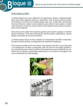 72
Valoras las aportaciones más relevantes de la Biotecnología
Bloque III
Introducción
La Biotecnología es el uso o alteración de organismos, células o moléculas bioló-
gicas para lograr objetivos prácticos y específicos. Esto te ha de parecer extraño,
sin embargo, el hombre lo ha utilizado desde hace unos 10,000 años, al fermentar
diversos productos, realizar cruzas selectivas para obtener mejor ganado, mejorar
razas de perros y hasta los mismos injertos en las plantas para que sean más gran-
des o más resistentes.
Esta ciencia se ha valido de la ingeniería genética para suprimir, agregar o modificar
genes específicos. Toda esta manipulación permite generar tratamientos, mejorar
plantas y animales de uso para el hombre.
La Biotecnología incluye muchos métodos de manipulación del ADN, fundamenta-
les para la ciencia forense y el diagnóstico de trastornos hereditarios.
No te parece increíble que el ser humano haya logrado todo esto, que la búsqueda
y la investigación nos lleve a profundizar cada vez más en ese código genético y
que además logremos introducir ADN a otros organismos para la obtención de pro-
teínas que nos ayuden a desarrollar tratamientos y, en un futuro no muy lejano, a la
cura o eliminación de enfermedades.
 